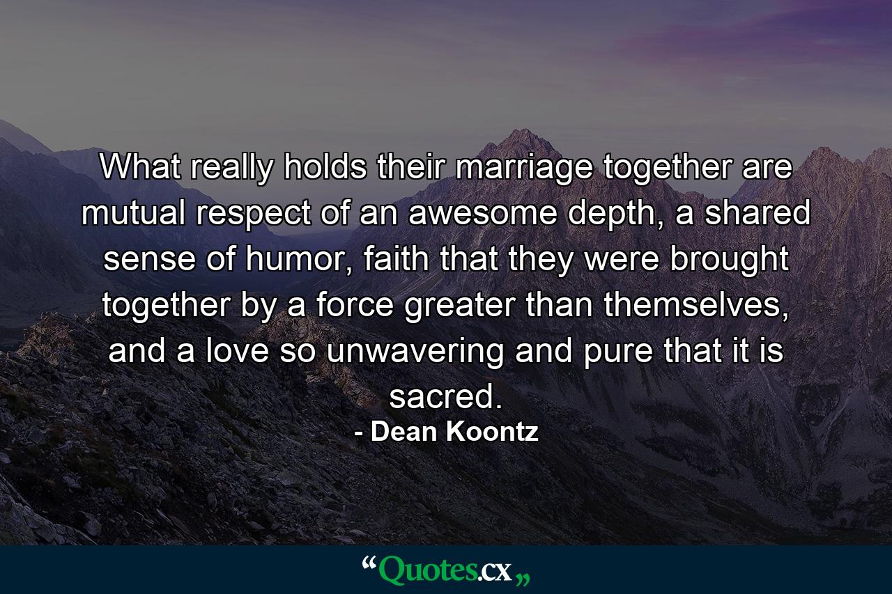 What really holds their marriage together are mutual respect of an awesome depth, a shared sense of humor, faith that they were brought together by a force greater than themselves, and a love so unwavering and pure that it is sacred. - Quote by Dean Koontz