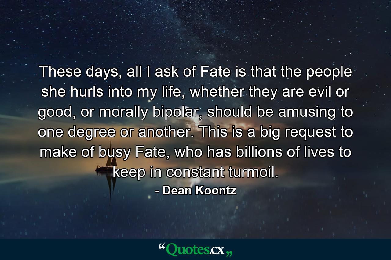 These days, all I ask of Fate is that the people she hurls into my life, whether they are evil or good, or morally bipolar, should be amusing to one degree or another. This is a big request to make of busy Fate, who has billions of lives to keep in constant turmoil. - Quote by Dean Koontz