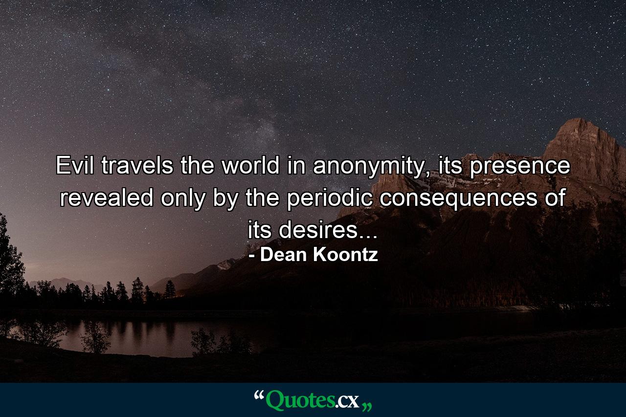 Evil travels the world in anonymity, its presence revealed only by the periodic consequences of its desires... - Quote by Dean Koontz