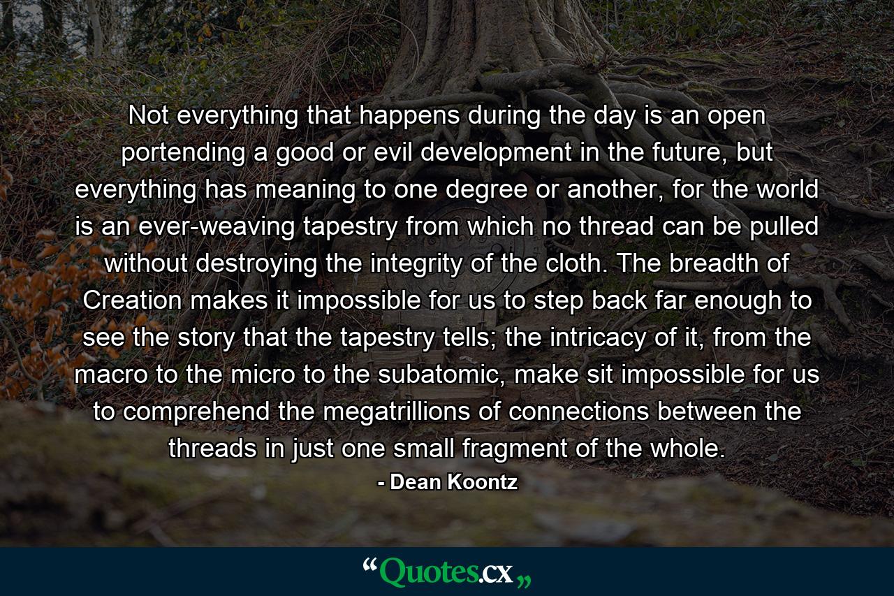 Not everything that happens during the day is an open portending a good or evil development in the future, but everything has meaning to one degree or another, for the world is an ever-weaving tapestry from which no thread can be pulled without destroying the integrity of the cloth. The breadth of Creation makes it impossible for us to step back far enough to see the story that the tapestry tells; the intricacy of it, from the macro to the micro to the subatomic, make sit impossible for us to comprehend the megatrillions of connections between the threads in just one small fragment of the whole. - Quote by Dean Koontz