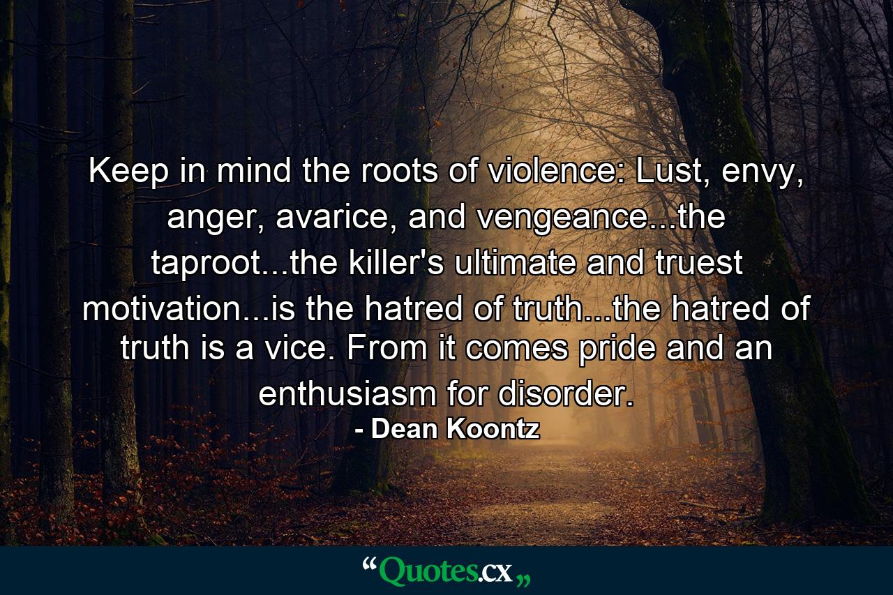 Keep in mind the roots of violence: Lust, envy, anger, avarice, and vengeance...the taproot...the killer's ultimate and truest motivation...is the hatred of truth...the hatred of truth is a vice. From it comes pride and an enthusiasm for disorder. - Quote by Dean Koontz