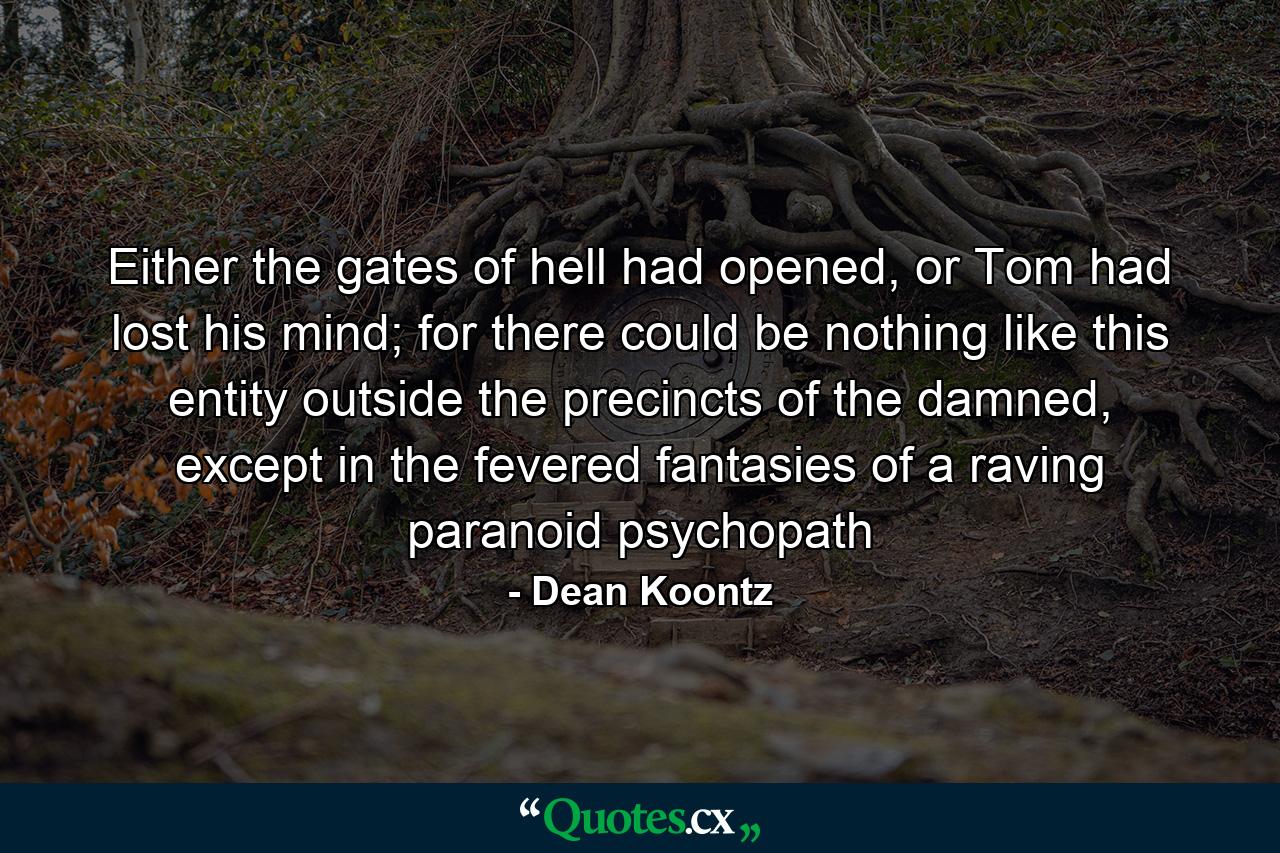 Either the gates of hell had opened, or Tom had lost his mind; for there could be nothing like this entity outside the precincts of the damned, except in the fevered fantasies of a raving paranoid psychopath - Quote by Dean Koontz