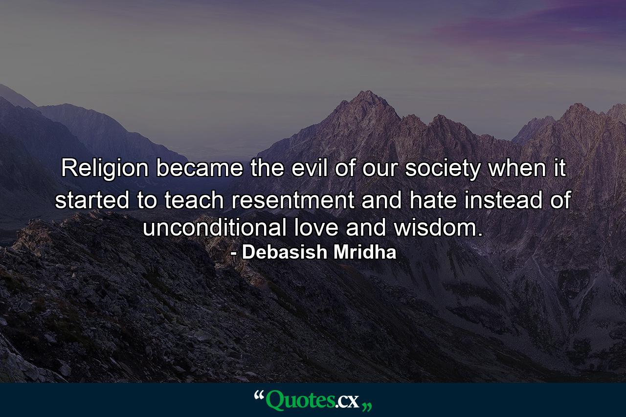 Religion became the evil of our society when it started to teach resentment and hate instead of unconditional love and wisdom. - Quote by Debasish Mridha