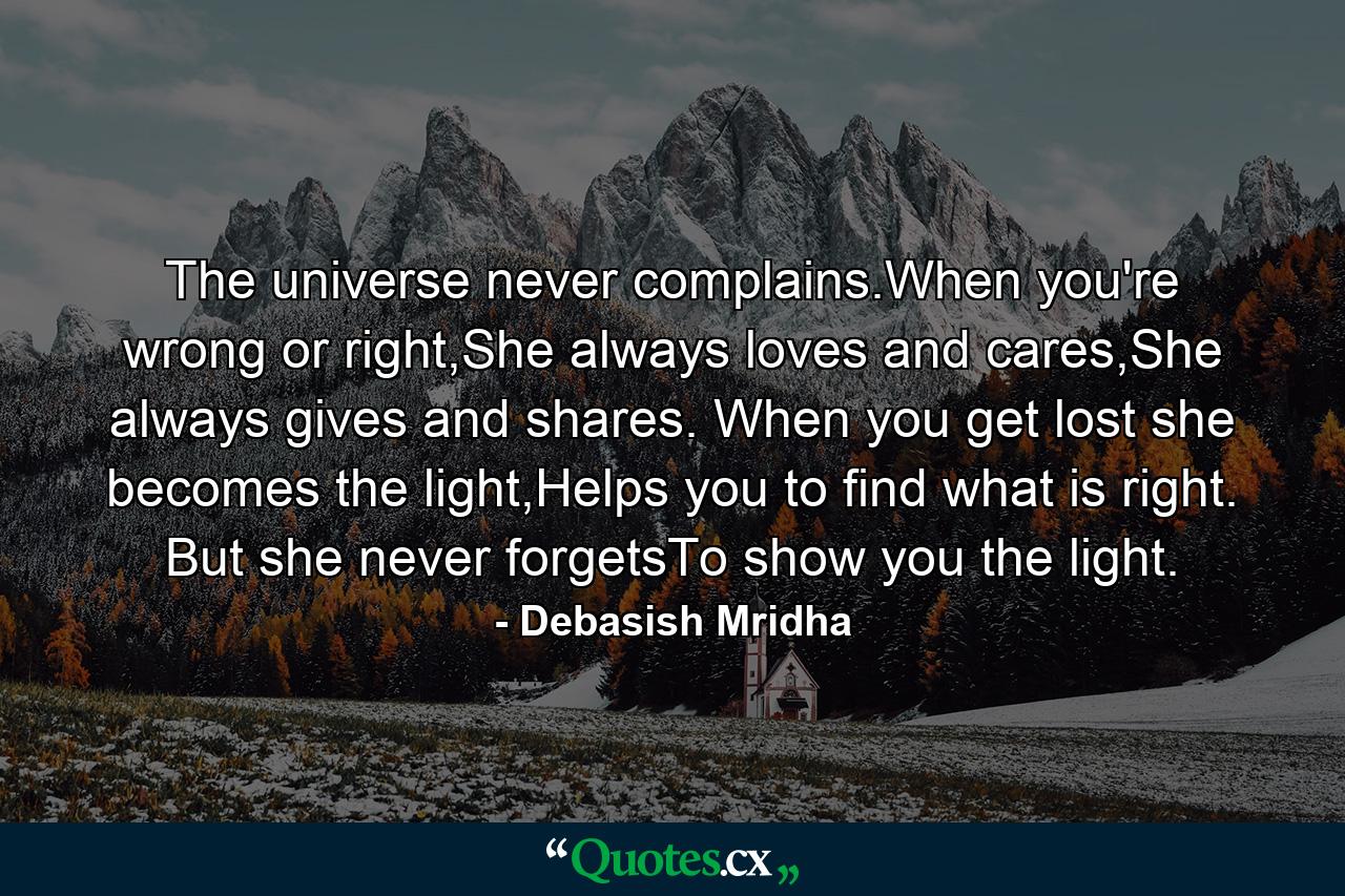 The universe never complains.When you're wrong or right,She always loves and cares,She always gives and shares. When you get lost she becomes the light,Helps you to find what is right. But she never forgetsTo show you the light. - Quote by Debasish Mridha