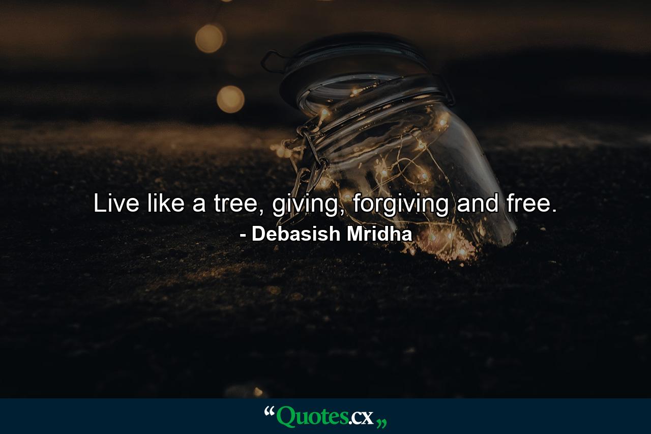 Live like a tree, giving, forgiving and free. - Quote by Debasish Mridha