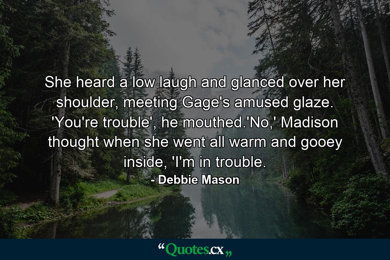 She heard a low laugh and glanced over her shoulder, meeting Gage's amused glaze. 'You're trouble', he mouthed.'No,' Madison thought when she went all warm and gooey inside, 'I'm in trouble. - Quote by Debbie Mason