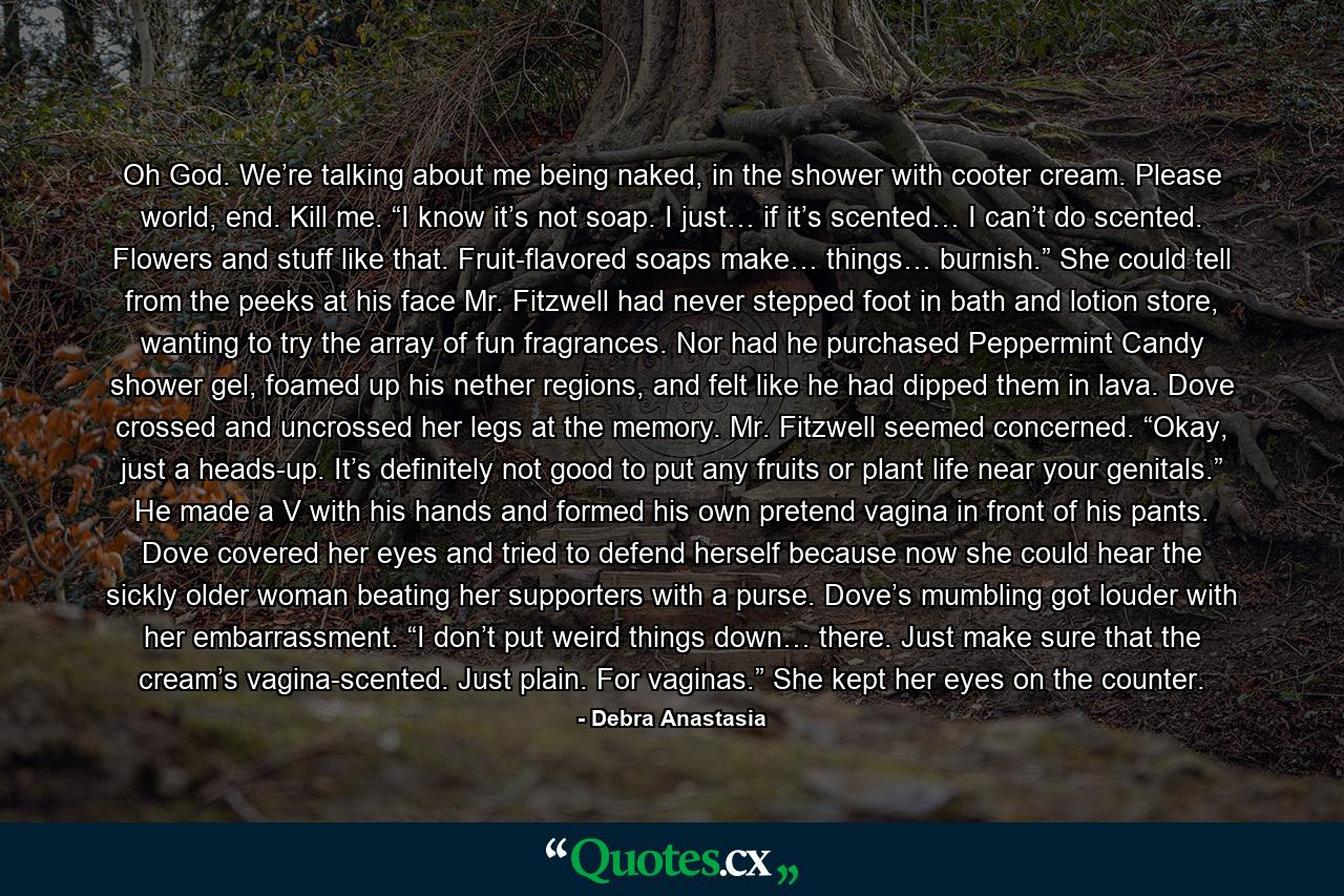 Oh God. We’re talking about me being naked, in the shower with cooter cream. Please world, end. Kill me. “I know it’s not soap. I just… if it’s scented… I can’t do scented. Flowers and stuff like that. Fruit-flavored soaps make… things… burnish.” She could tell from the peeks at his face Mr. Fitzwell had never stepped foot in bath and lotion store, wanting to try the array of fun fragrances. Nor had he purchased Peppermint Candy shower gel, foamed up his nether regions, and felt like he had dipped them in lava. Dove crossed and uncrossed her legs at the memory. Mr. Fitzwell seemed concerned. “Okay, just a heads-up. It’s definitely not good to put any fruits or plant life near your genitals.” He made a V with his hands and formed his own pretend vagina in front of his pants. Dove covered her eyes and tried to defend herself because now she could hear the sickly older woman beating her supporters with a purse. Dove’s mumbling got louder with her embarrassment. “I don’t put weird things down… there. Just make sure that the cream’s vagina-scented. Just plain. For vaginas.” She kept her eyes on the counter. - Quote by Debra Anastasia