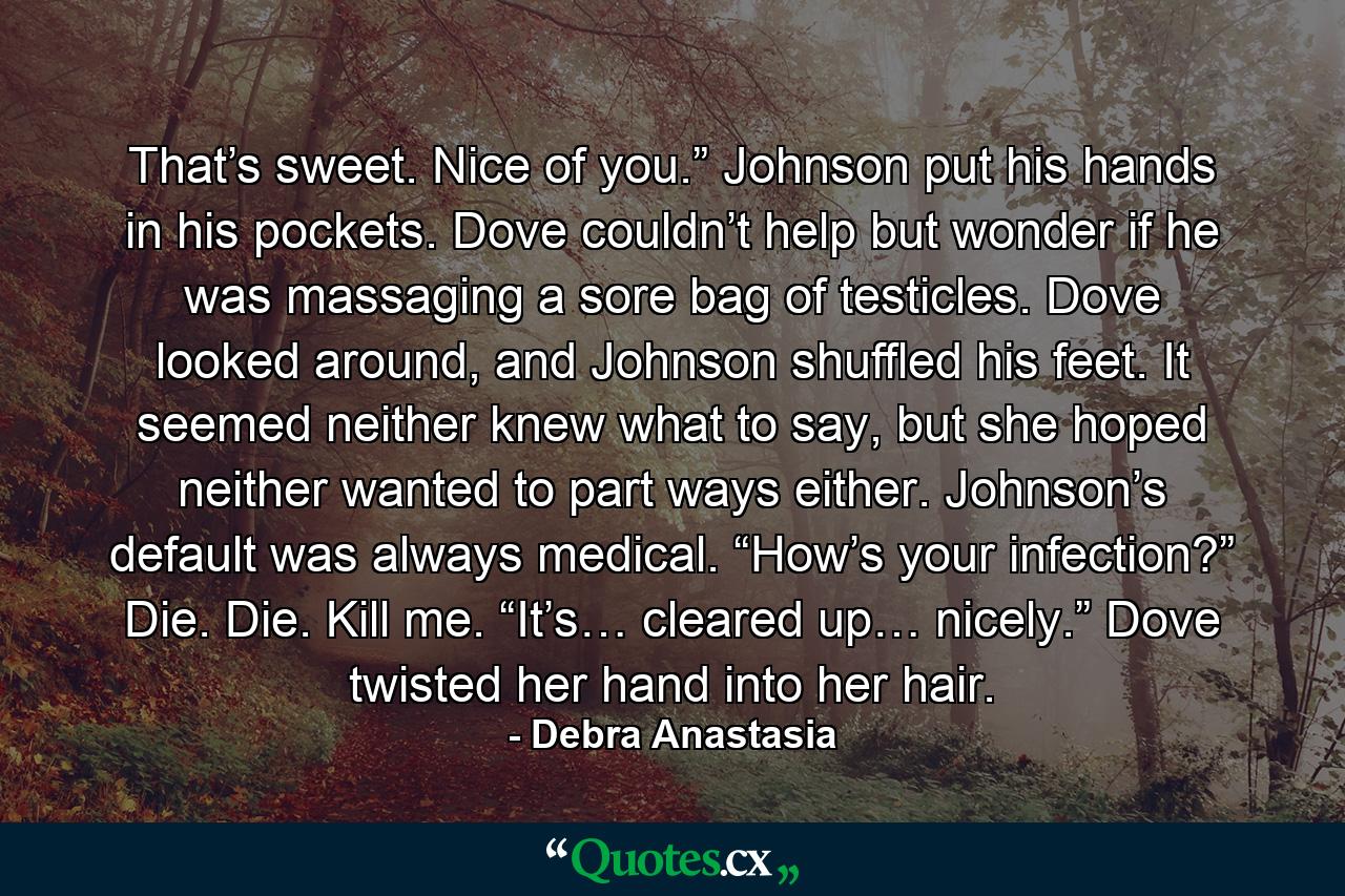 That’s sweet. Nice of you.” Johnson put his hands in his pockets. Dove couldn’t help but wonder if he was massaging a sore bag of testicles. Dove looked around, and Johnson shuffled his feet. It seemed neither knew what to say, but she hoped neither wanted to part ways either. Johnson’s default was always medical. “How’s your infection?” Die. Die. Kill me. “It’s… cleared up… nicely.” Dove twisted her hand into her hair. - Quote by Debra Anastasia