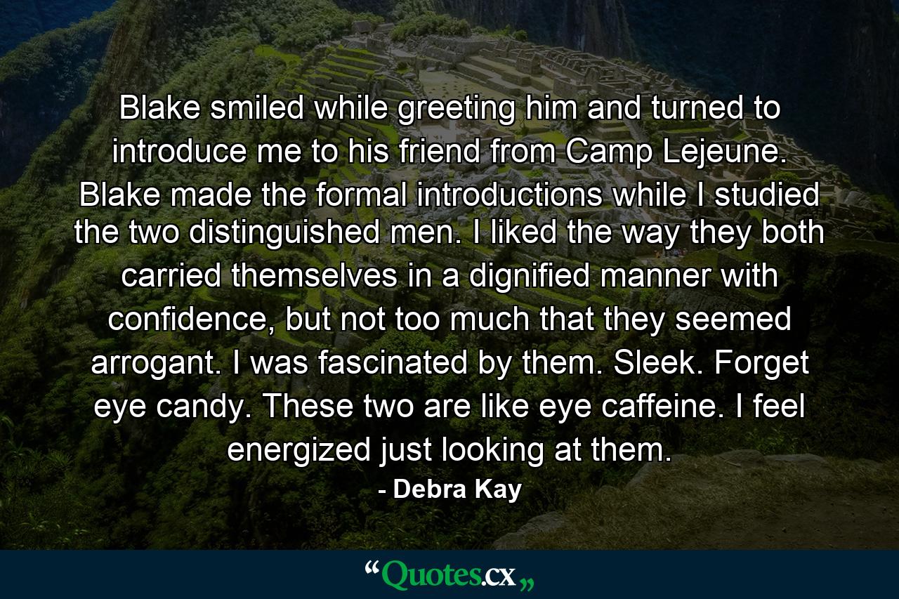 Blake smiled while greeting him and turned to introduce me to his friend from Camp Lejeune. Blake made the formal introductions while I studied the two distinguished men. I liked the way they both carried themselves in a dignified manner with confidence, but not too much that they seemed arrogant. I was fascinated by them. Sleek. Forget eye candy. These two are like eye caffeine. I feel energized just looking at them. - Quote by Debra Kay