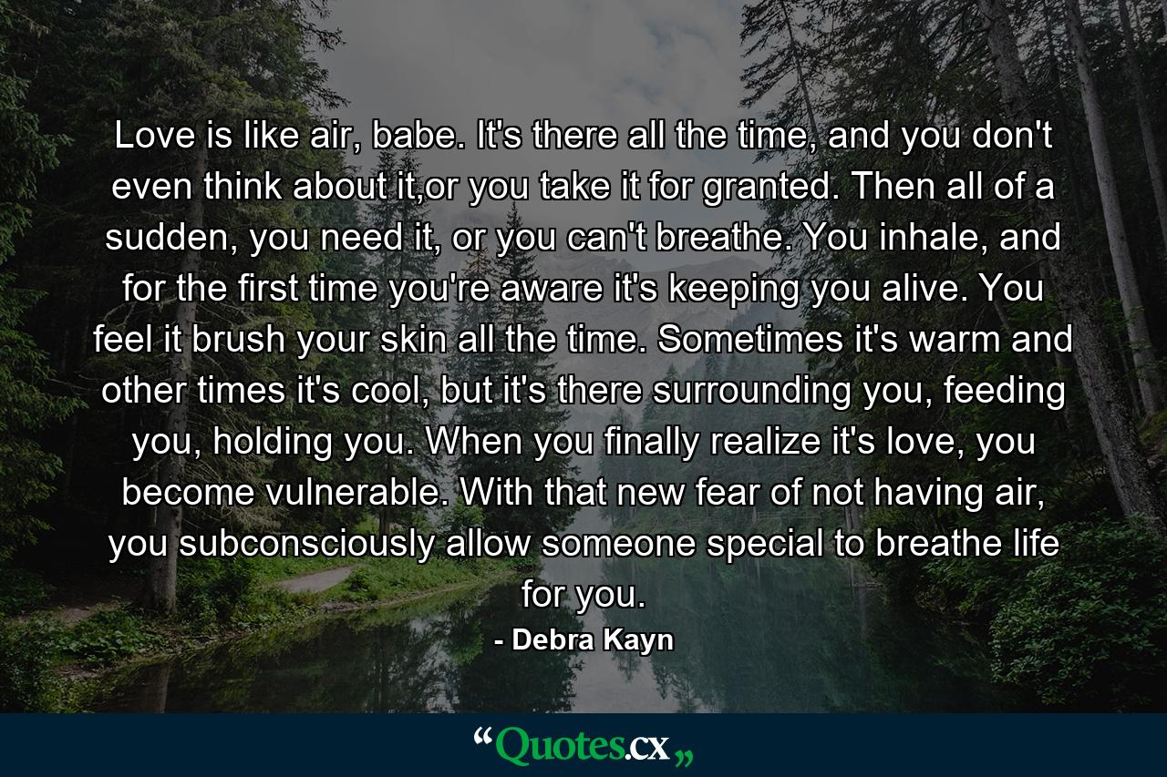 Love is like air, babe. It's there all the time, and you don't even think about it,or you take it for granted. Then all of a sudden, you need it, or you can't breathe. You inhale, and for the first time you're aware it's keeping you alive. You feel it brush your skin all the time. Sometimes it's warm and other times it's cool, but it's there surrounding you, feeding you, holding you. When you finally realize it's love, you become vulnerable. With that new fear of not having air, you subconsciously allow someone special to breathe life for you. - Quote by Debra Kayn