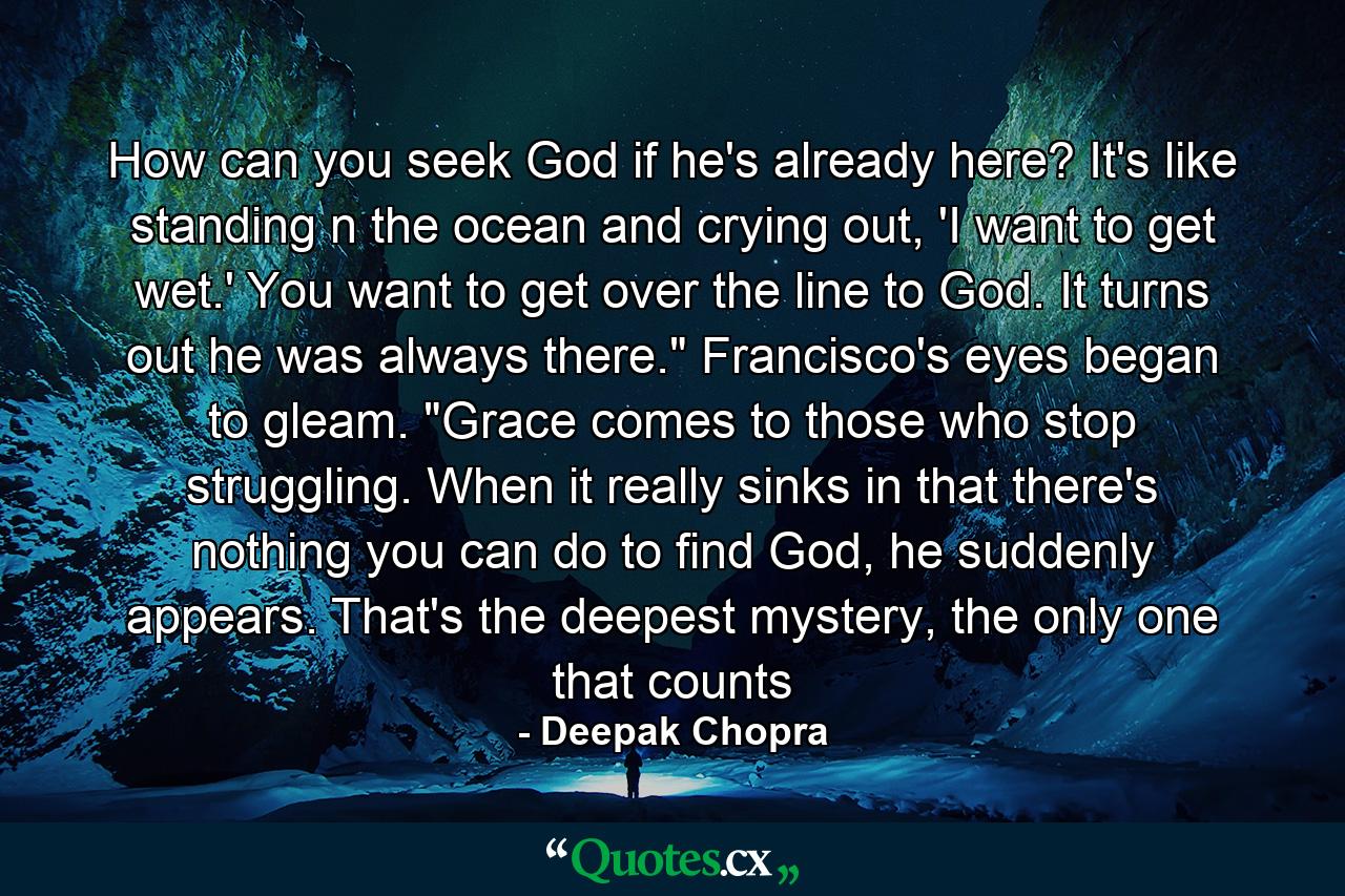 How can you seek God if he's already here? It's like standing n the ocean and crying out, 'I want to get wet.' You want to get over the line to God. It turns out he was always there.