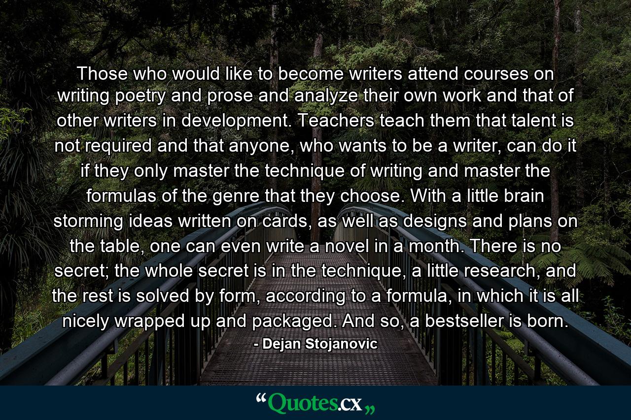 Those who would like to become writers attend courses on writing poetry and prose and analyze their own work and that of other writers in development. Teachers teach them that talent is not required and that anyone, who wants to be a writer, can do it if they only master the technique of writing and master the formulas of the genre that they choose. With a little brain storming ideas written on cards, as well as designs and plans on the table, one can even write a novel in a month. There is no secret; the whole secret is in the technique, a little research, and the rest is solved by form, according to a formula, in which it is all nicely wrapped up and packaged. And so, a bestseller is born. - Quote by Dejan Stojanovic