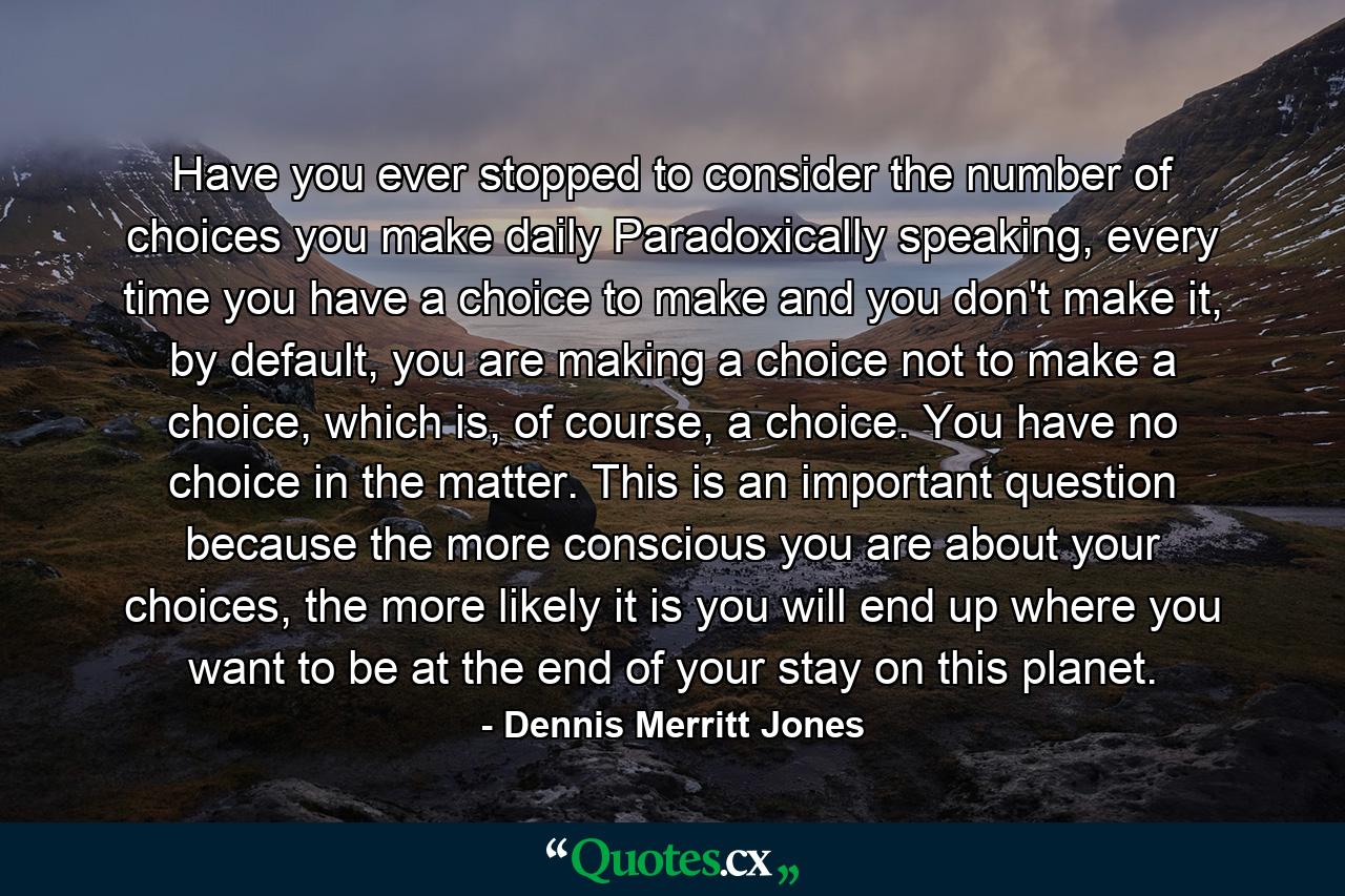 Have you ever stopped to consider the number of choices you make daily Paradoxically speaking, every time you have a choice to make and you don't make it, by default, you are making a choice not to make a choice, which is, of course, a choice. You have no choice in the matter. This is an important question because the more conscious you are about your choices, the more likely it is you will end up where you want to be at the end of your stay on this planet. - Quote by Dennis Merritt Jones