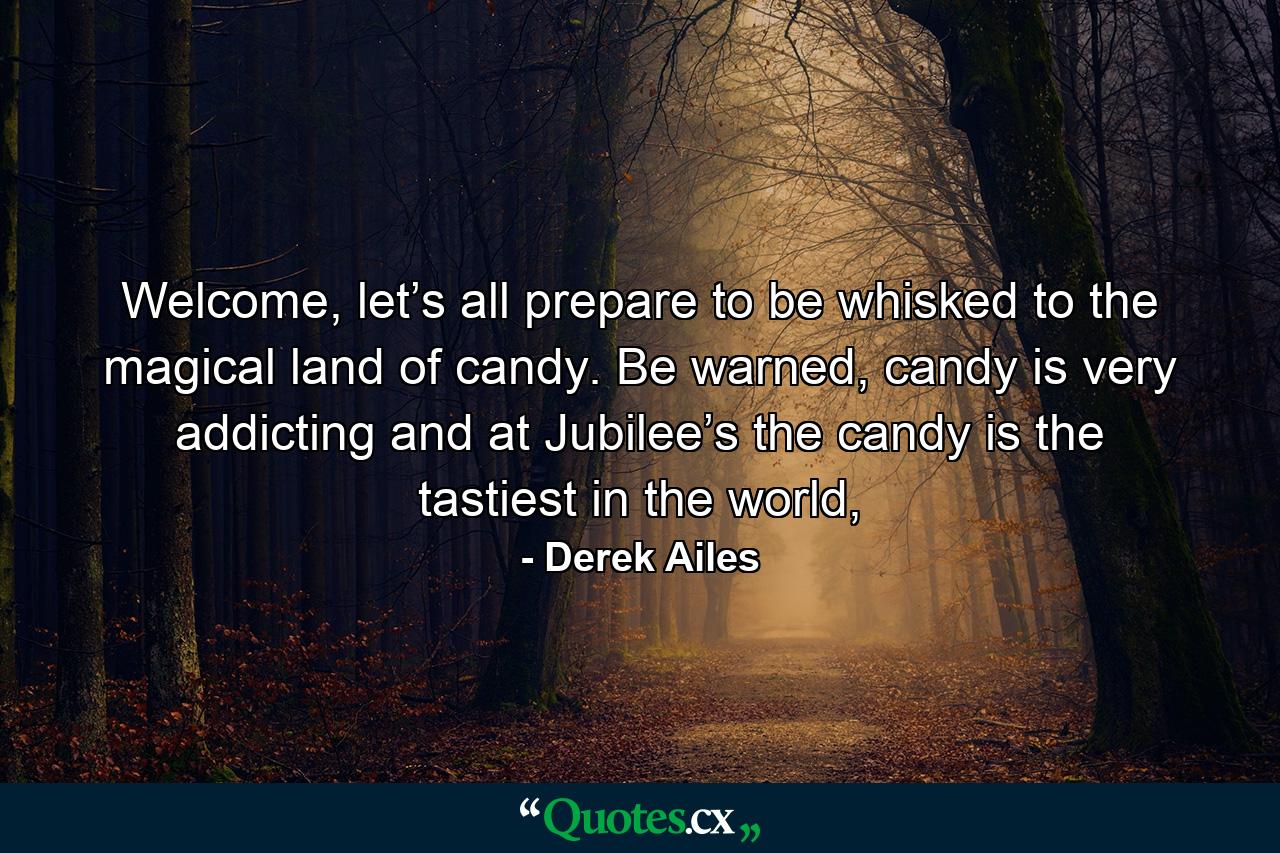 Welcome, let’s all prepare to be whisked to the magical land of candy. Be warned, candy is very addicting and at Jubilee’s the candy is the tastiest in the world, - Quote by Derek Ailes