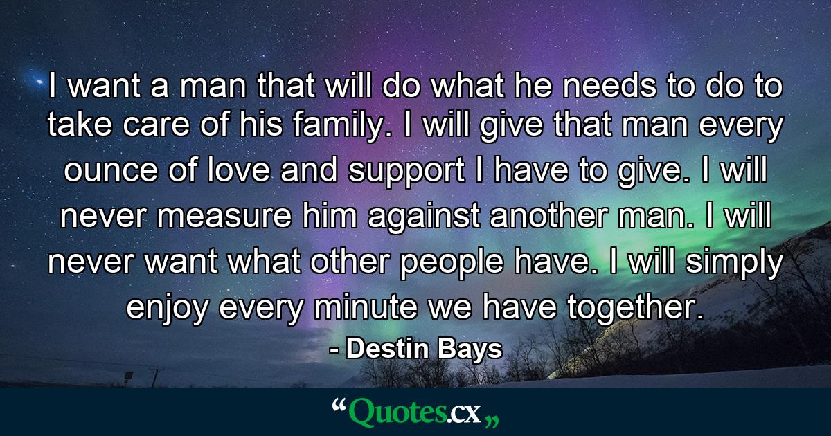 I want a man that will do what he needs to do to take care of his family. I will give that man every ounce of love and support I have to give. I will never measure him against another man. I will never want what other people have. I will simply enjoy every minute we have together. - Quote by Destin Bays