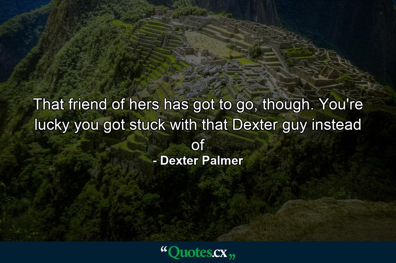 That friend of hers has got to go, though. You're lucky you got stuck with that Dexter guy instead of - Quote by Dexter Palmer