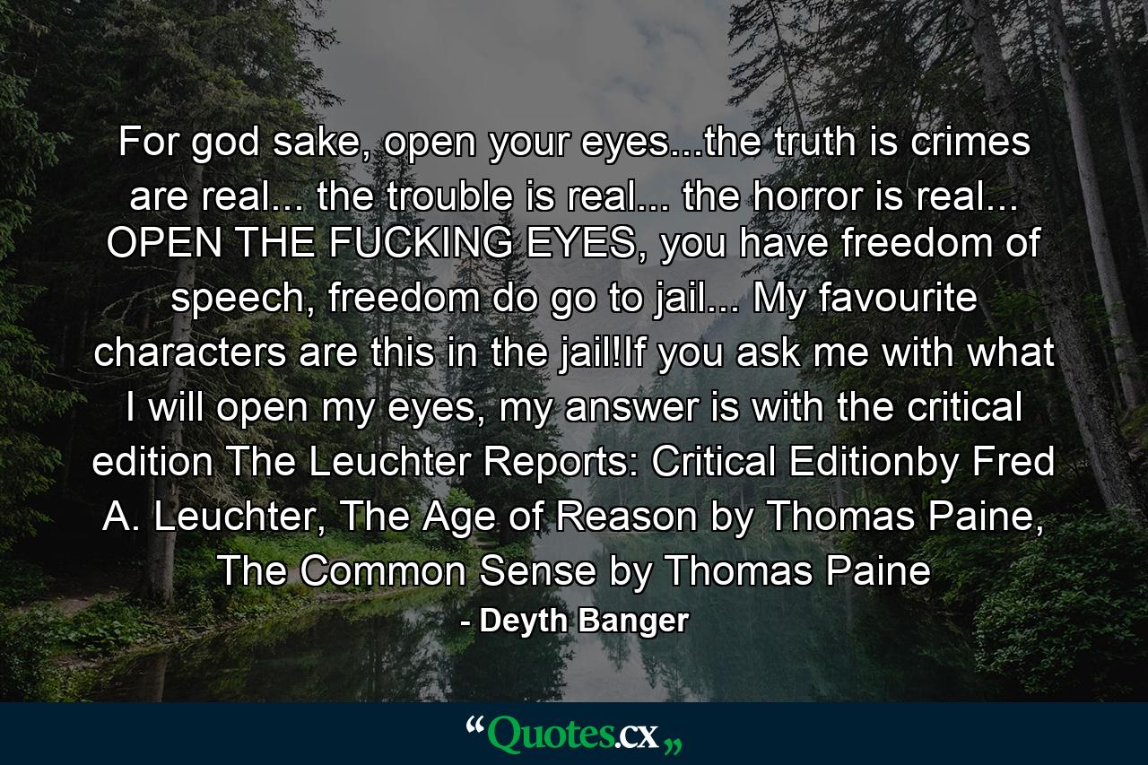 For god sake, open your eyes...the truth is crimes are real... the trouble is real... the horror is real... OPEN THE FUCKING EYES, you have freedom of speech, freedom do go to jail... My favourite characters are this in the jail!If you ask me with what I will open my eyes, my answer is with the critical edition The Leuchter Reports: Critical Editionby Fred A. Leuchter, The Age of Reason by Thomas Paine, The Common Sense by Thomas Paine - Quote by Deyth Banger