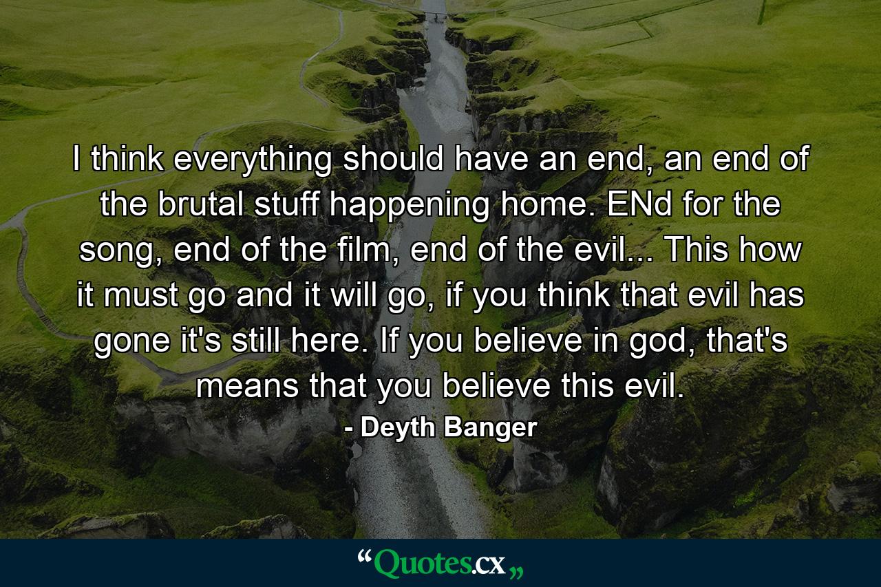 I think everything should have an end, an end of the brutal stuff happening home. ENd for the song, end of the film, end of the evil... This how it must go and it will go, if you think that evil has gone it's still here. If you believe in god, that's means that you believe this evil. - Quote by Deyth Banger