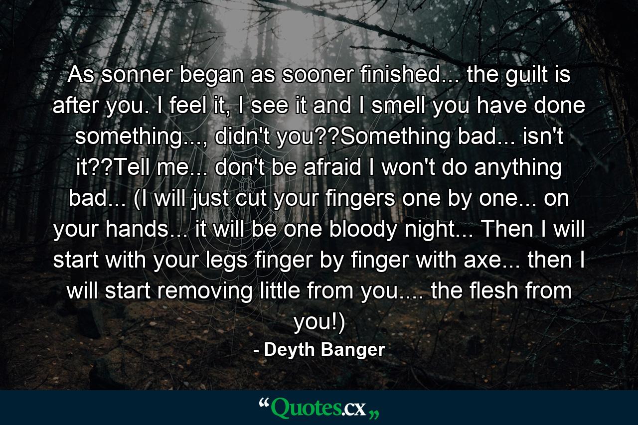 As sonner began as sooner finished... the guilt is after you. I feel it, I see it and I smell you have done something..., didn't you??Something bad... isn't it??Tell me... don't be afraid I won't do anything bad... (I will just cut your fingers one by one... on your hands... it will be one bloody night... Then I will start with your legs finger by finger with axe... then I will start removing little from you.... the flesh from you!) - Quote by Deyth Banger