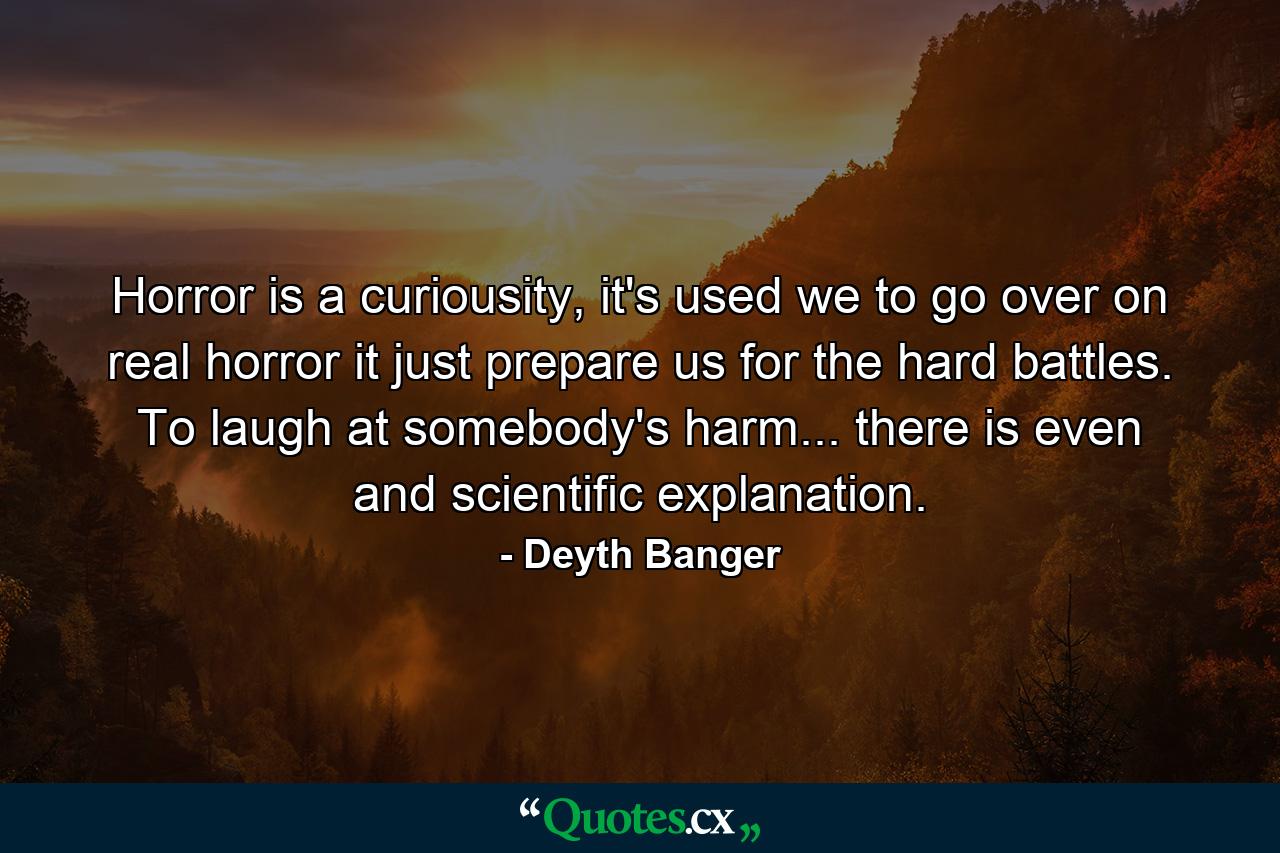 Horror is a curiousity, it's used we to go over on real horror it just prepare us for the hard battles. To laugh at somebody's harm... there is even and scientific explanation. - Quote by Deyth Banger