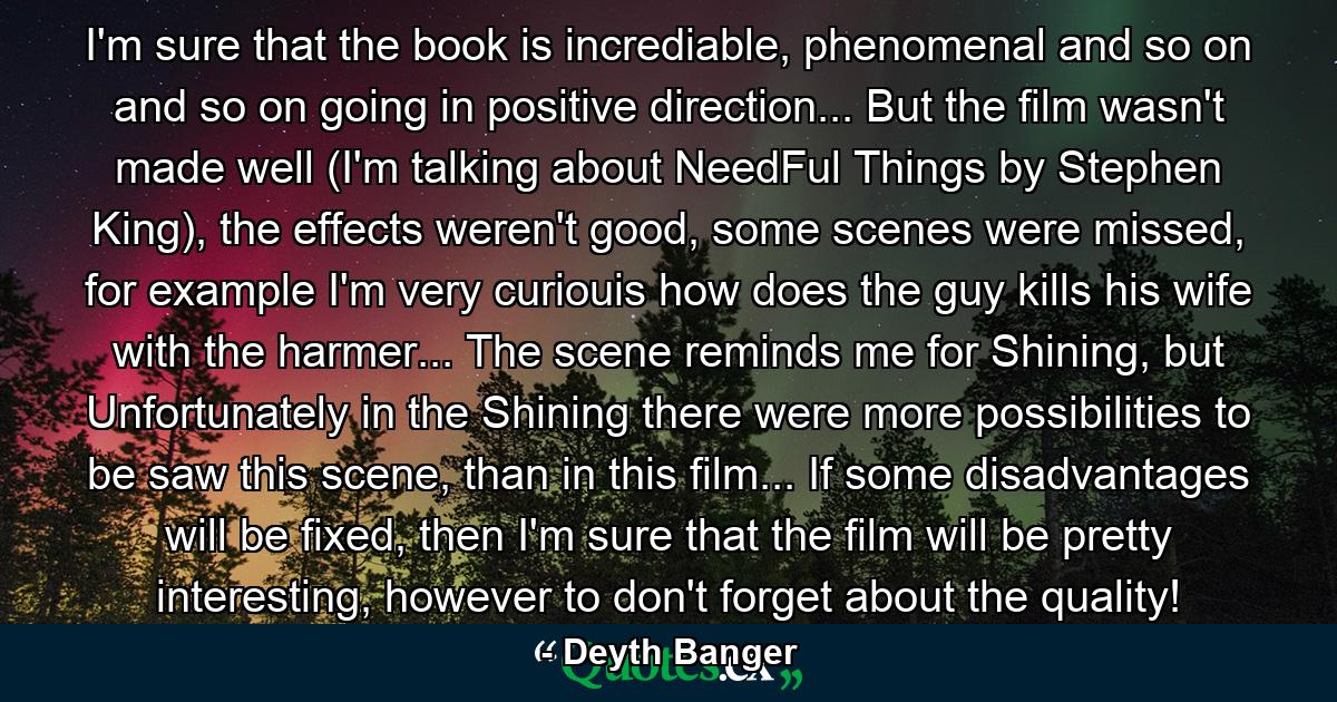 I'm sure that the book is incrediable, phenomenal and so on and so on going in positive direction... But the film wasn't made well (I'm talking about NeedFul Things by Stephen King), the effects weren't good, some scenes were missed, for example I'm very curiouis how does the guy kills his wife with the harmer... The scene reminds me for Shining, but Unfortunately in the Shining there were more possibilities to be saw this scene, than in this film... If some disadvantages will be fixed, then I'm sure that the film will be pretty interesting, however to don't forget about the quality! - Quote by Deyth Banger