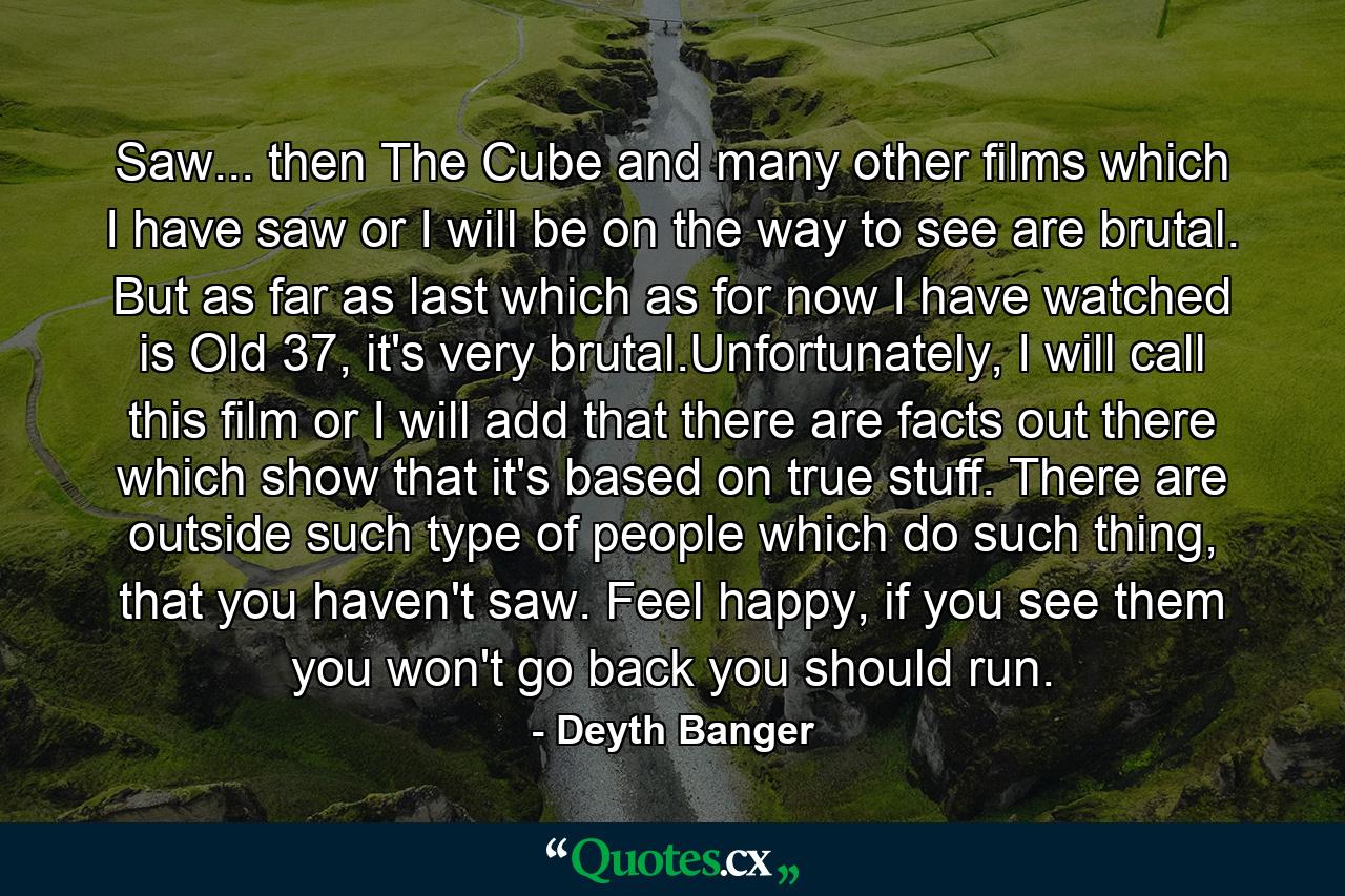 Saw... then The Cube and many other films which I have saw or I will be on the way to see are brutal. But as far as last which as for now I have watched is Old 37, it's very brutal.Unfortunately, I will call this film or I will add that there are facts out there which show that it's based on true stuff. There are outside such type of people which do such thing, that you haven't saw. Feel happy, if you see them you won't go back you should run. - Quote by Deyth Banger