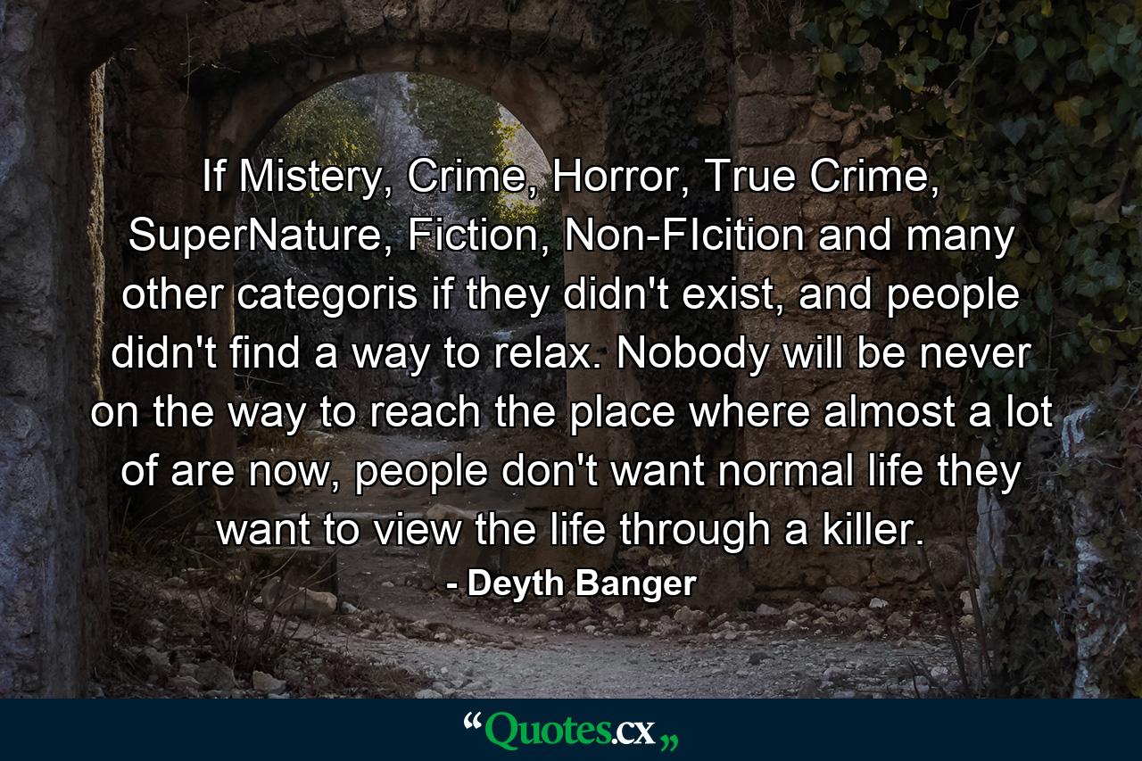 If Mistery, Crime, Horror, True Crime, SuperNature, Fiction, Non-FIcition and many other categoris if they didn't exist, and people didn't find a way to relax. Nobody will be never on the way to reach the place where almost a lot of are now, people don't want normal life they want to view the life through a killer. - Quote by Deyth Banger