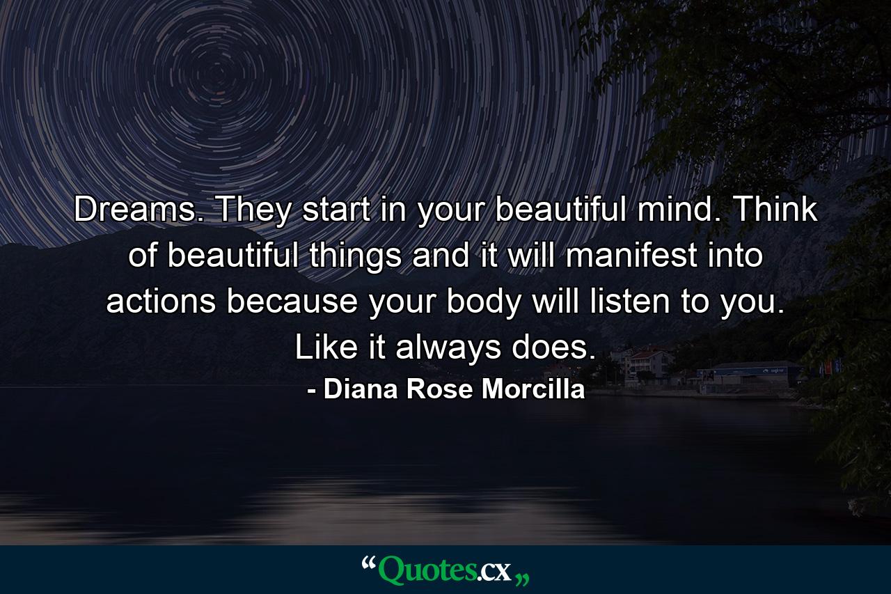 Dreams. They start in your beautiful mind. Think of beautiful things and it will manifest into actions because your body will listen to you. Like it always does. - Quote by Diana Rose Morcilla