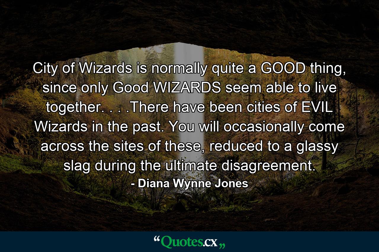 City of Wizards is normally quite a GOOD thing, since only Good WIZARDS seem able to live together. . . .There have been cities of EVIL Wizards in the past. You will occasionally come across the sites of these, reduced to a glassy slag during the ultimate disagreement. - Quote by Diana Wynne Jones