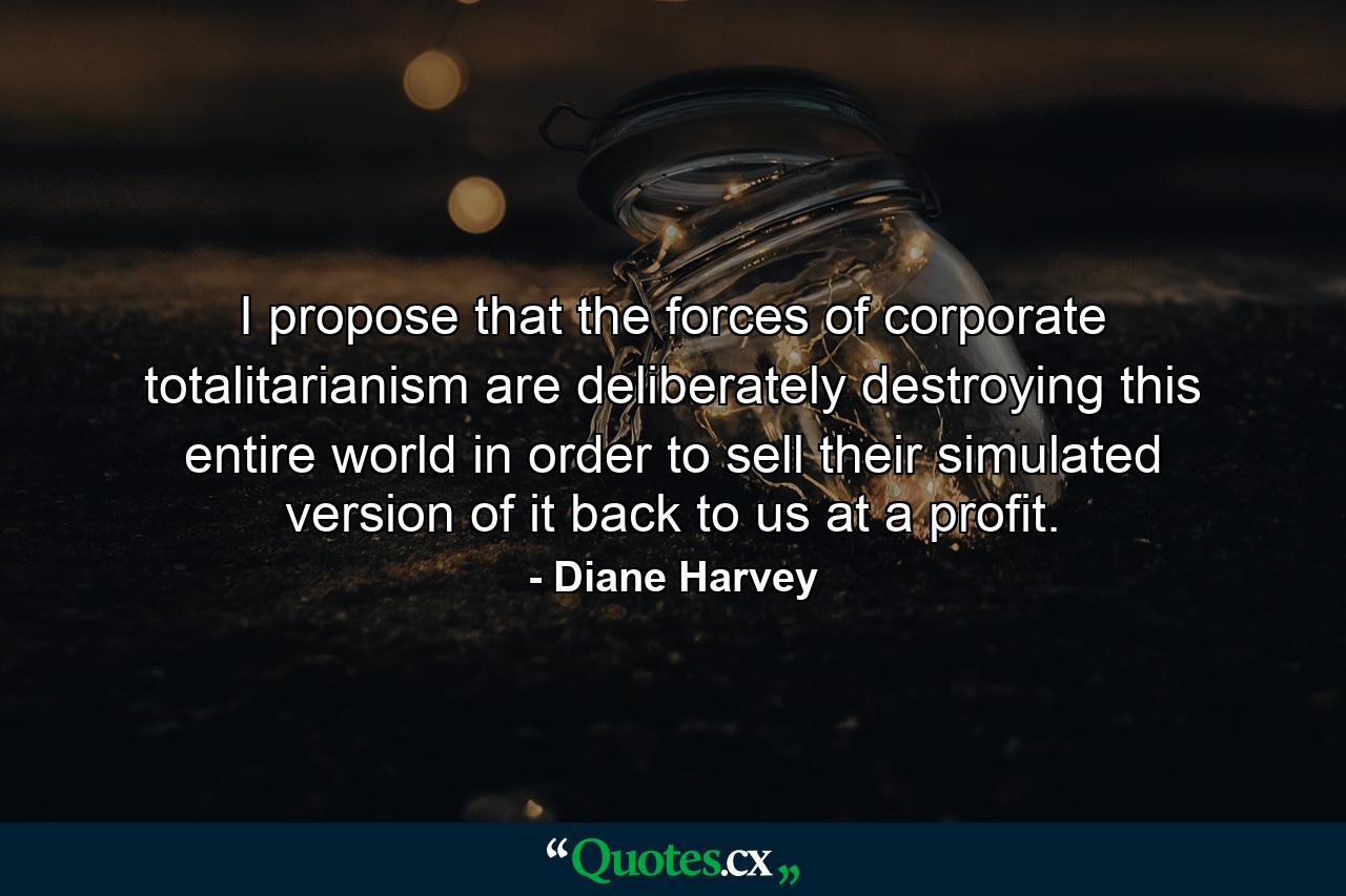 I propose that the forces of corporate totalitarianism are deliberately destroying this entire world in order to sell their simulated version of it back to us at a profit. - Quote by Diane Harvey