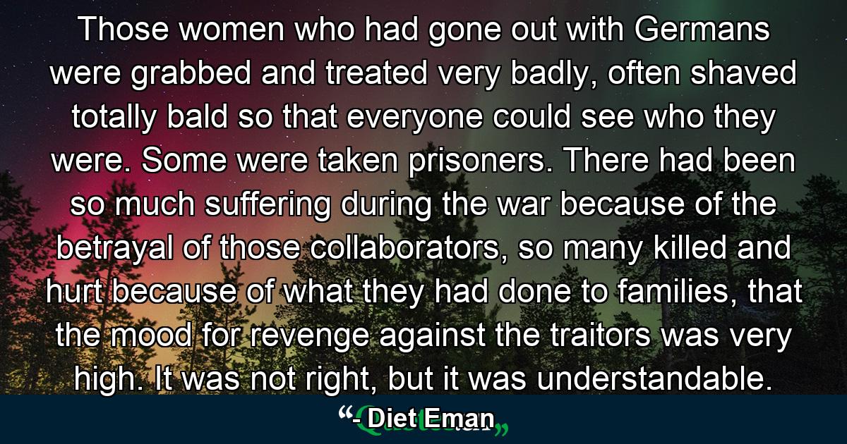 Those women who had gone out with Germans were grabbed and treated very badly, often shaved totally bald so that everyone could see who they were. Some were taken prisoners. There had been so much suffering during the war because of the betrayal of those collaborators, so many killed and hurt because of what they had done to families, that the mood for revenge against the traitors was very high. It was not right, but it was understandable. - Quote by Diet Eman