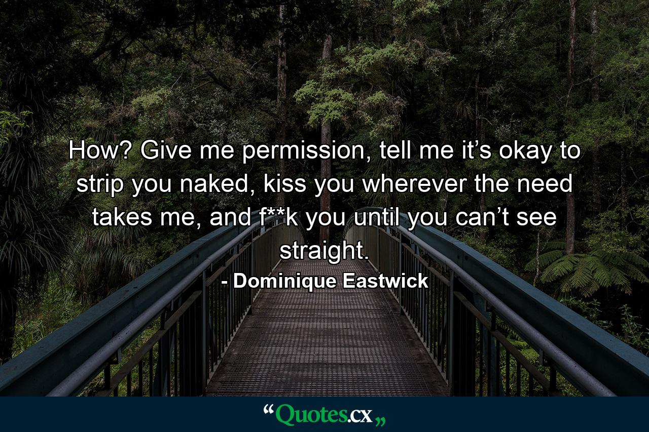 How? Give me permission, tell me it’s okay to strip you naked, kiss you wherever the need takes me, and f**k you until you can’t see straight. - Quote by Dominique Eastwick