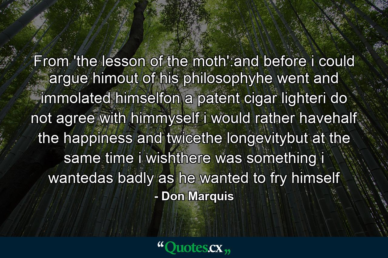 From 'the lesson of the moth':and before i could argue himout of his philosophyhe went and immolated himselfon a patent cigar lighteri do not agree with himmyself i would rather havehalf the happiness and twicethe longevitybut at the same time i wishthere was something i wantedas badly as he wanted to fry himself - Quote by Don Marquis