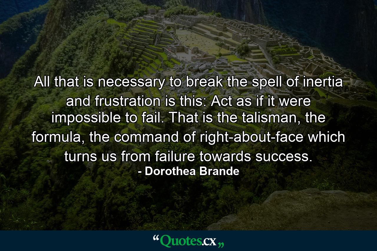 All that is necessary to break the spell of inertia and frustration is this: Act as if it were impossible to fail. That is the talisman, the formula, the command of right-about-face which turns us from failure towards success. - Quote by Dorothea Brande