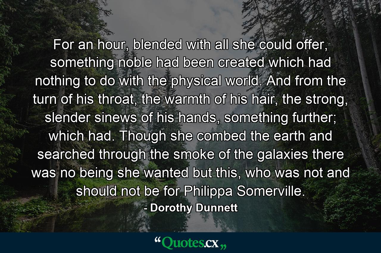 For an hour, blended with all she could offer, something noble had been created which had nothing to do with the physical world. And from the turn of his throat, the warmth of his hair, the strong, slender sinews of his hands, something further; which had. Though she combed the earth and searched through the smoke of the galaxies there was no being she wanted but this, who was not and should not be for Philippa Somerville. - Quote by Dorothy Dunnett