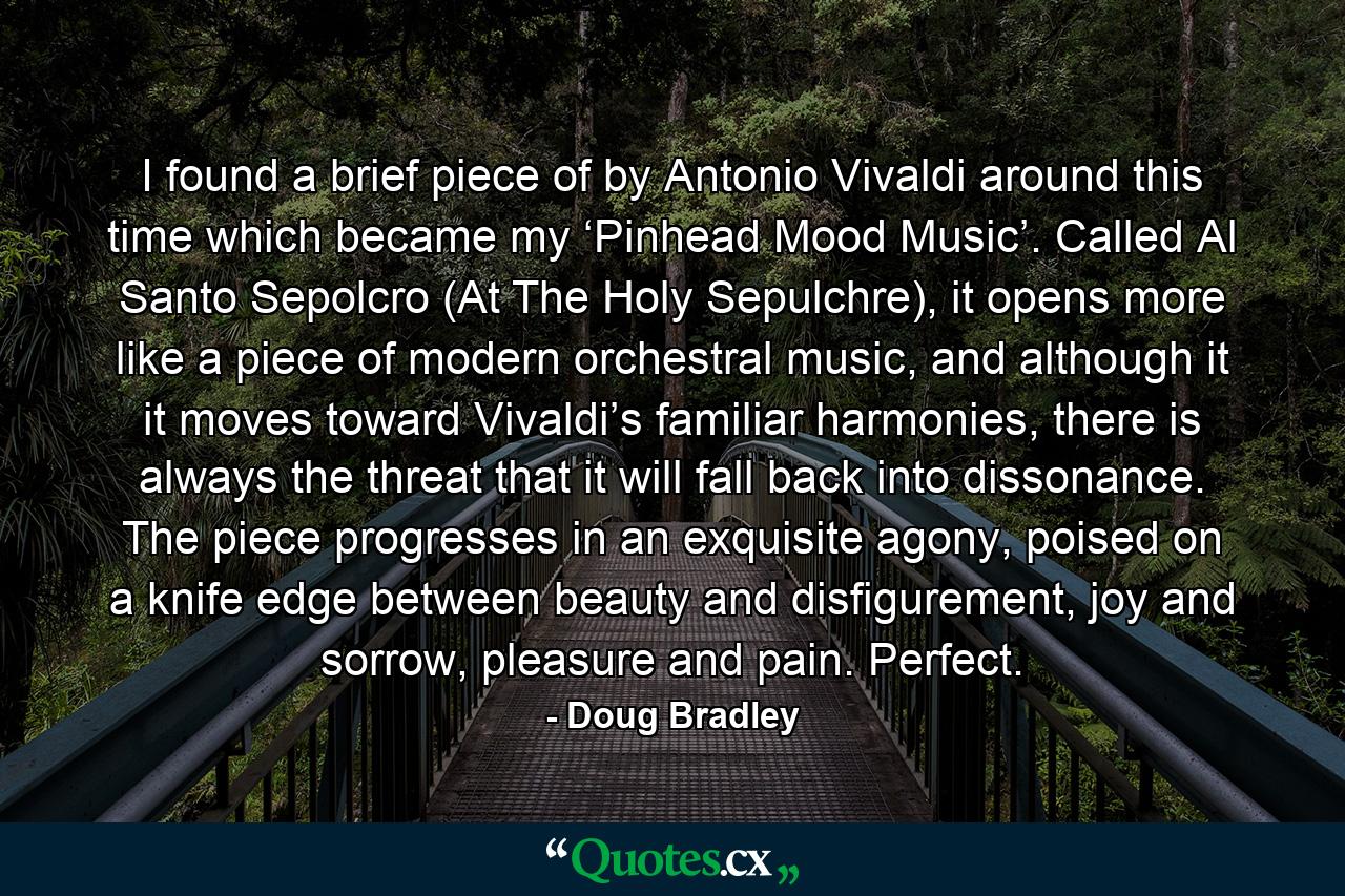 I found a brief piece of by Antonio Vivaldi around this time which became my ‘Pinhead Mood Music’. Called Al Santo Sepolcro (At The Holy Sepulchre), it opens more like a piece of modern orchestral music, and although it it moves toward Vivaldi’s familiar harmonies, there is always the threat that it will fall back into dissonance. The piece progresses in an exquisite agony, poised on a knife edge between beauty and disfigurement, joy and sorrow, pleasure and pain. Perfect. - Quote by Doug Bradley