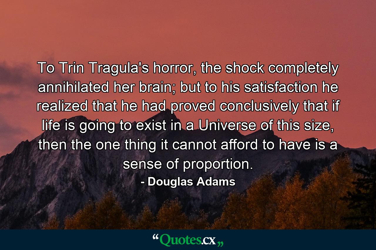 To Trin Tragula's horror, the shock completely annihilated her brain; but to his satisfaction he realized that he had proved conclusively that if life is going to exist in a Universe of this size, then the one thing it cannot afford to have is a sense of proportion. - Quote by Douglas Adams