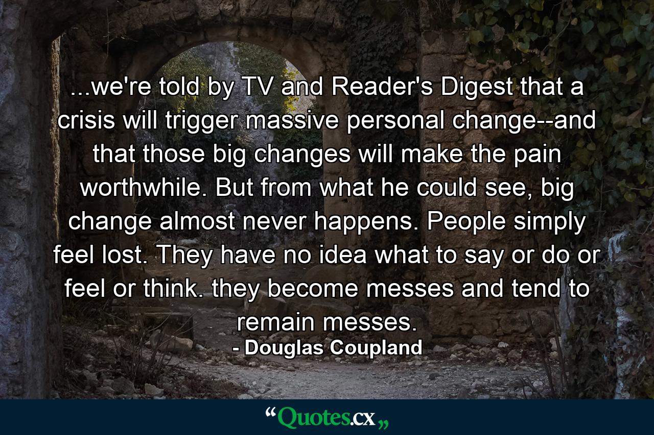 ...we're told by TV and Reader's Digest that a crisis will trigger massive personal change--and that those big changes will make the pain worthwhile. But from what he could see, big change almost never happens. People simply feel lost. They have no idea what to say or do or feel or think. they become messes and tend to remain messes. - Quote by Douglas Coupland