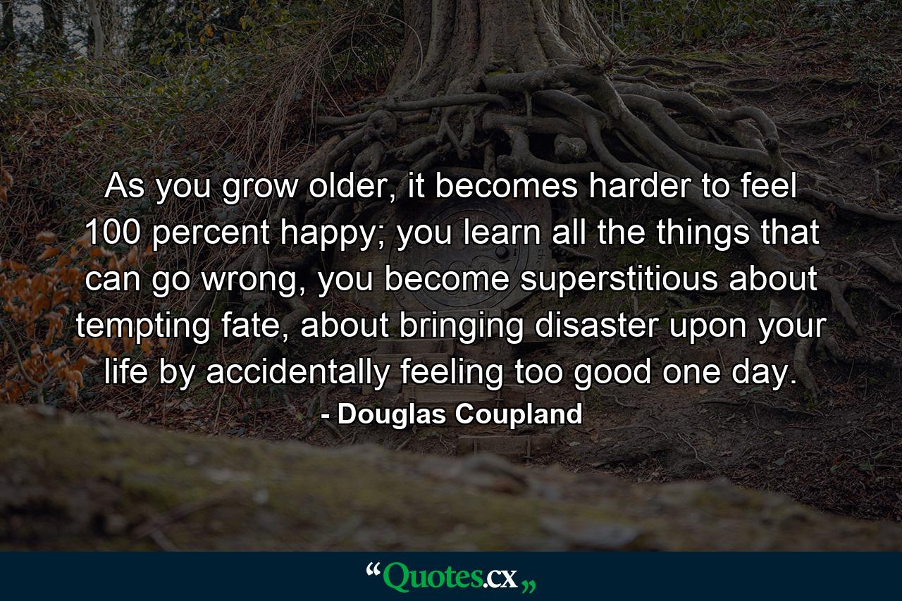 As you grow older, it becomes harder to feel 100 percent happy; you learn all the things that can go wrong, you become superstitious about tempting fate, about bringing disaster upon your life by accidentally feeling too good one day. - Quote by Douglas Coupland