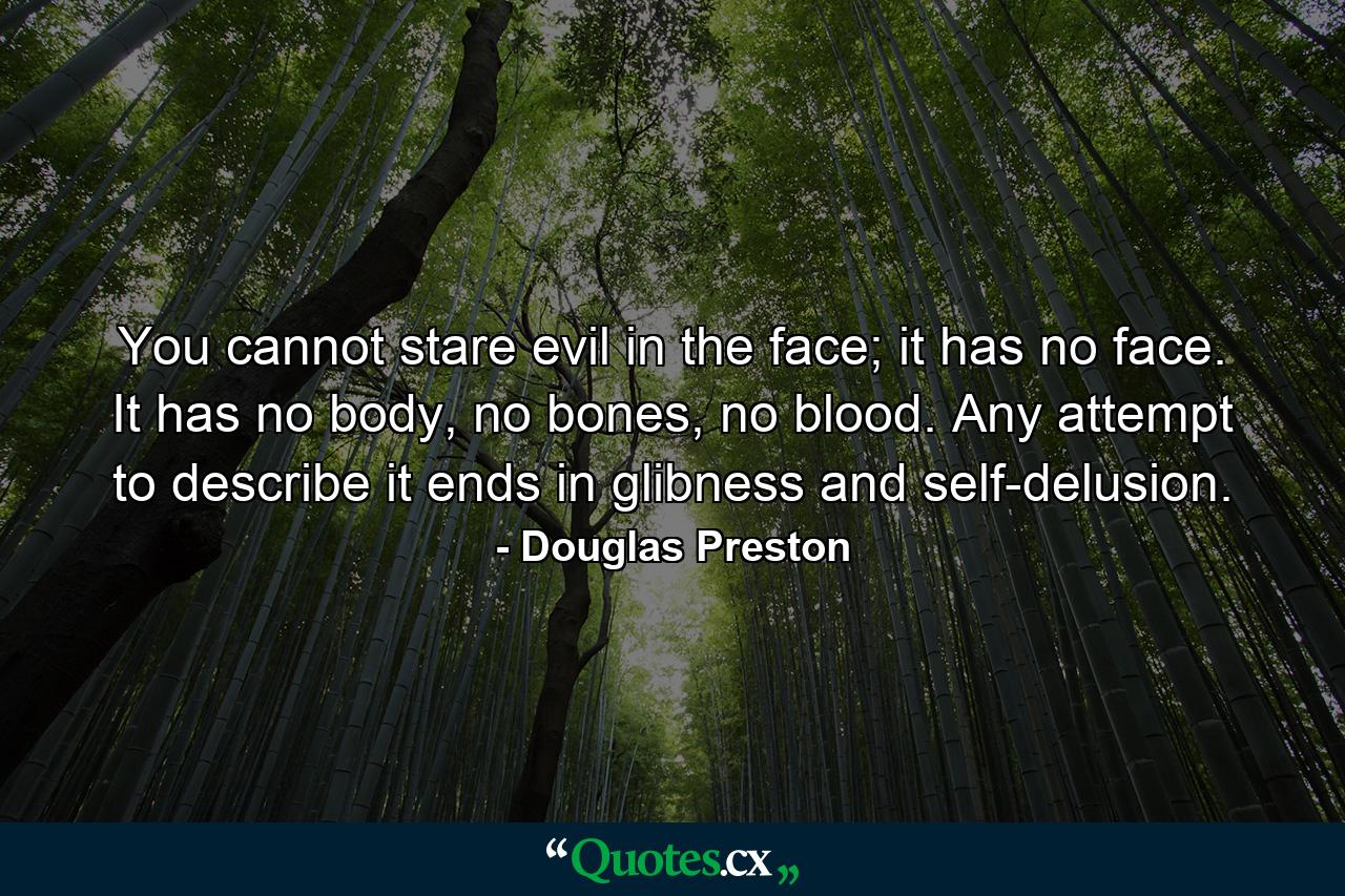 You cannot stare evil in the face; it has no face. It has no body, no bones, no blood. Any attempt to describe it ends in glibness and self-delusion. - Quote by Douglas Preston