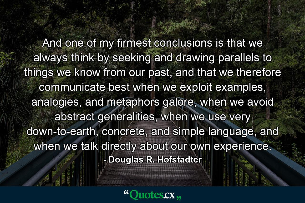 And one of my firmest conclusions is that we always think by seeking and drawing parallels to things we know from our past, and that we therefore communicate best when we exploit examples, analogies, and metaphors galore, when we avoid abstract generalities, when we use very down-to-earth, concrete, and simple language, and when we talk directly about our own experience. - Quote by Douglas R. Hofstadter