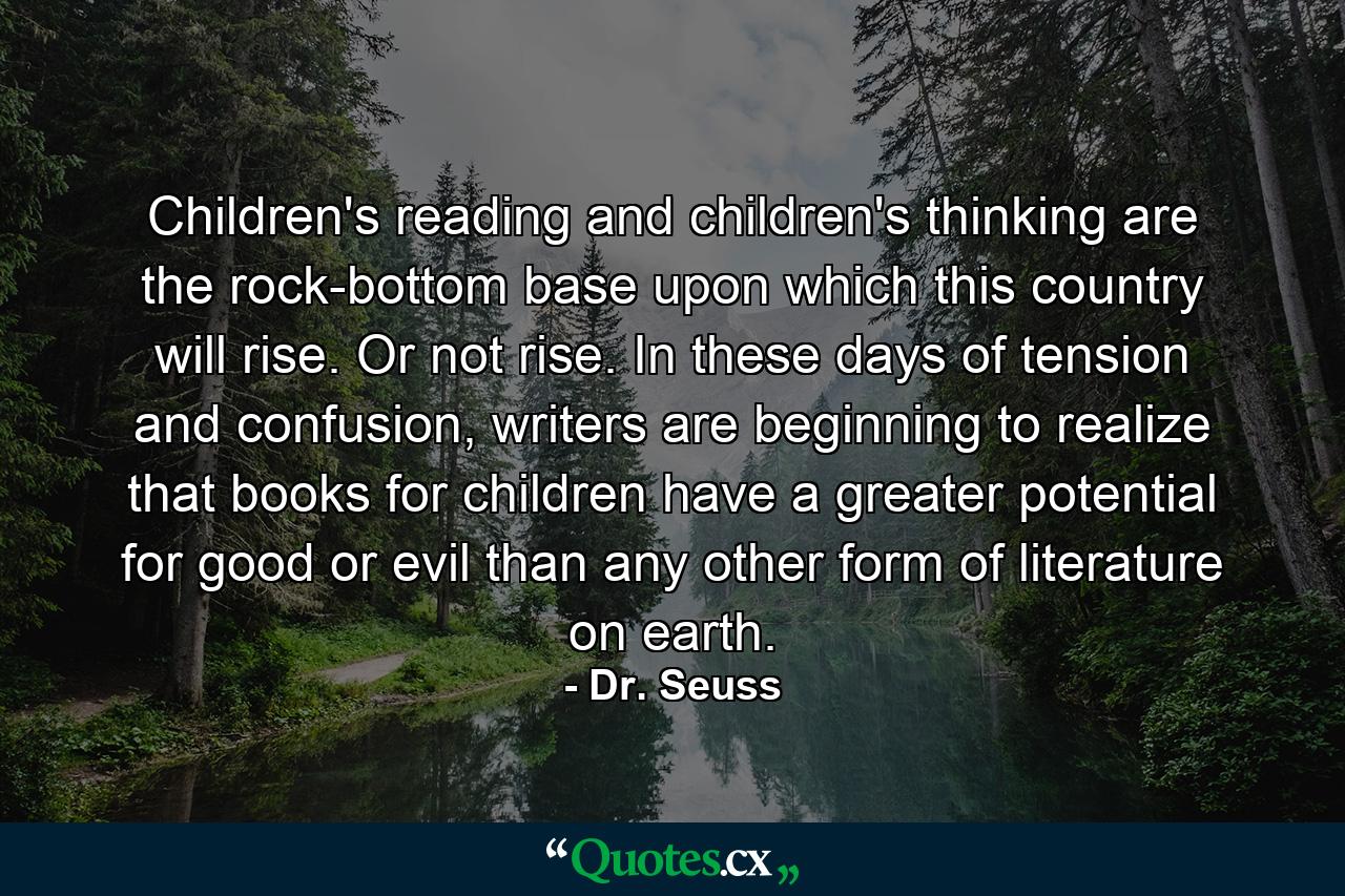 Children's reading and children's thinking are the rock-bottom base upon which this country will rise. Or not rise. In these days of tension and confusion, writers are beginning to realize that books for children have a greater potential for good or evil than any other form of literature on earth. - Quote by Dr. Seuss