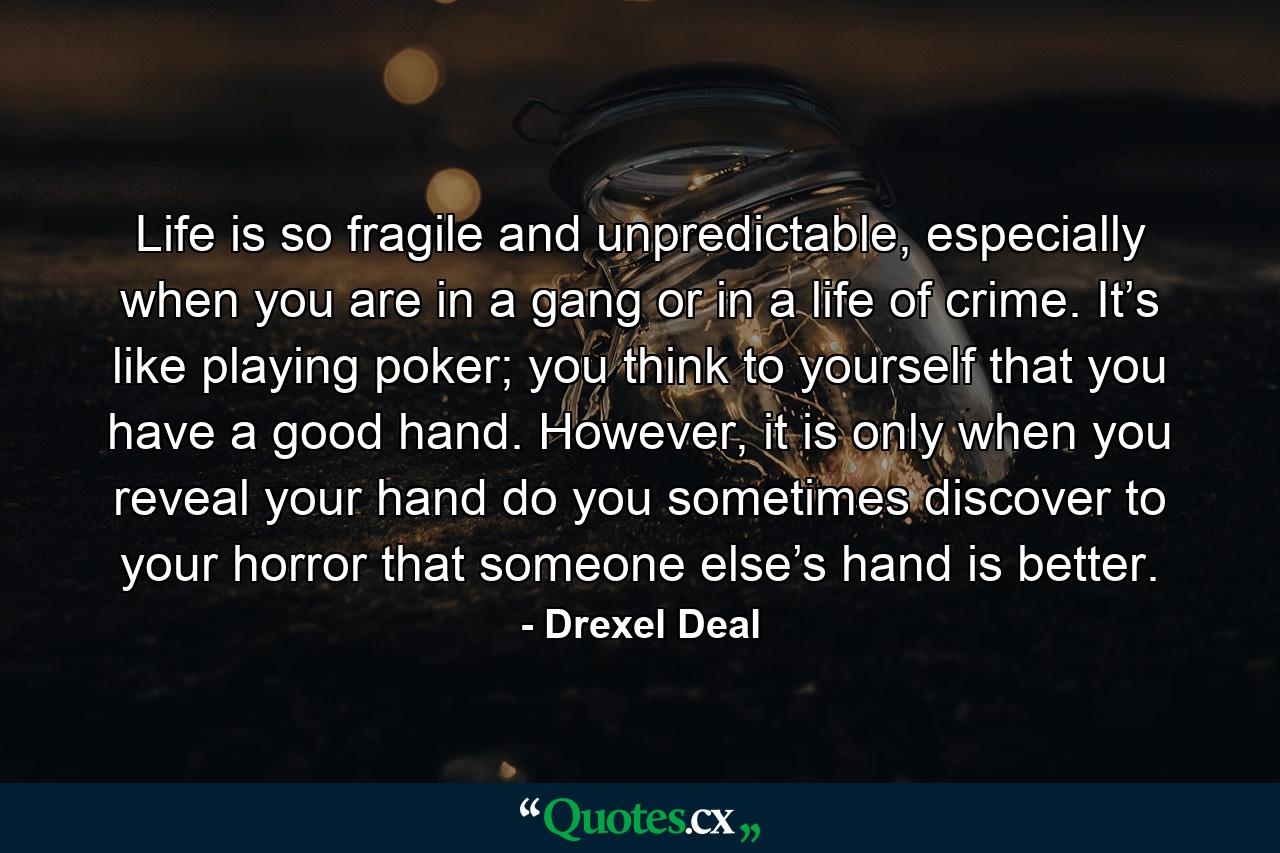 Life is so fragile and unpredictable, especially when you are in a gang or in a life of crime. It’s like playing poker; you think to yourself that you have a good hand. However, it is only when you reveal your hand do you sometimes discover to your horror that someone else’s hand is better. - Quote by Drexel Deal