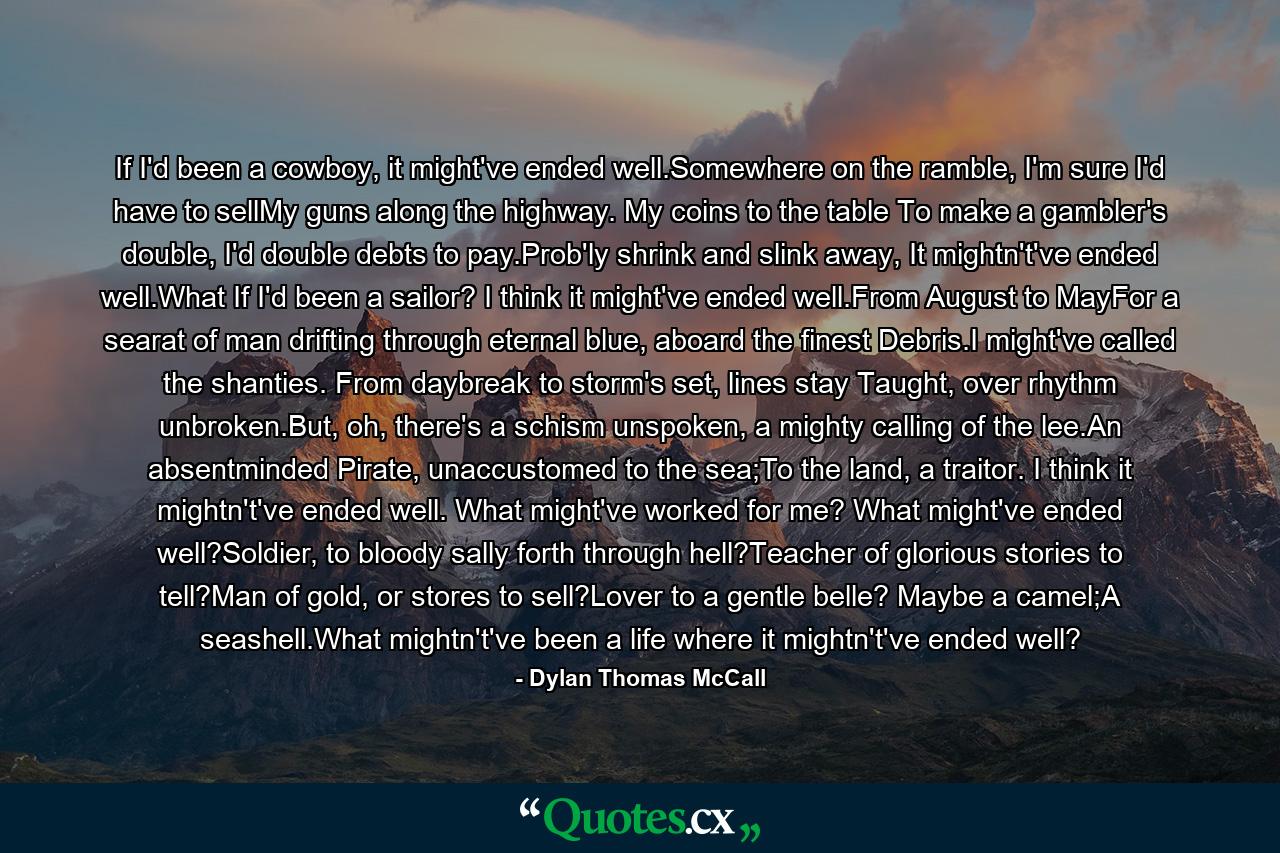 If I'd been a cowboy, it might've ended well.Somewhere on the ramble, I'm sure I'd have to sellMy guns along the highway. My coins to the table To make a gambler's double, I'd double debts to pay.Prob'ly shrink and slink away, It mightn't've ended well.What If I'd been a sailor? I think it might've ended well.From August to MayFor a searat of man drifting through eternal blue, aboard the finest Debris.I might've called the shanties. From daybreak to storm's set, lines stay Taught, over rhythm unbroken.But, oh, there's a schism unspoken, a mighty calling of the lee.An absentminded Pirate, unaccustomed to the sea;To the land, a traitor. I think it mightn't've ended well. What might've worked for me? What might've ended well?Soldier, to bloody sally forth through hell?Teacher of glorious stories to tell?Man of gold, or stores to sell?Lover to a gentle belle? Maybe a camel;A seashell.What mightn't've been a life where it mightn't've ended well? - Quote by Dylan Thomas McCall