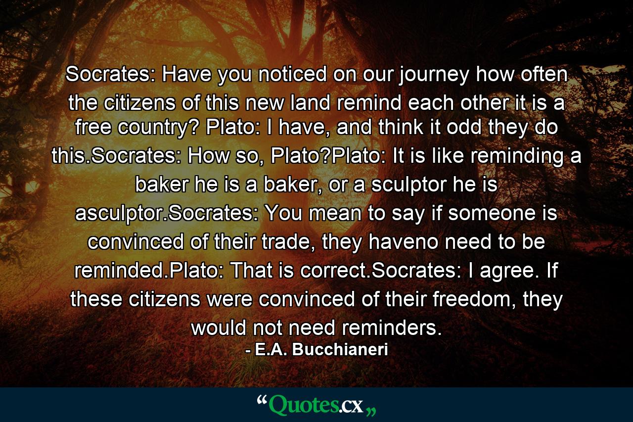 Socrates: Have you noticed on our journey how often the citizens of this new land remind each other it is a free country? Plato: I have, and think it odd they do this.Socrates: How so, Plato?Plato: It is like reminding a baker he is a baker, or a sculptor he is asculptor.Socrates: You mean to say if someone is convinced of their trade, they haveno need to be reminded.Plato: That is correct.Socrates: I agree. If these citizens were convinced of their freedom, they would not need reminders. - Quote by E.A. Bucchianeri