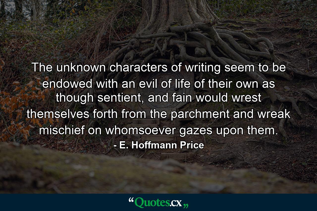 The unknown characters of writing seem to be endowed with an evil of life of their own as though sentient, and fain would wrest themselves forth from the parchment and wreak mischief on whomsoever gazes upon them. - Quote by E. Hoffmann Price