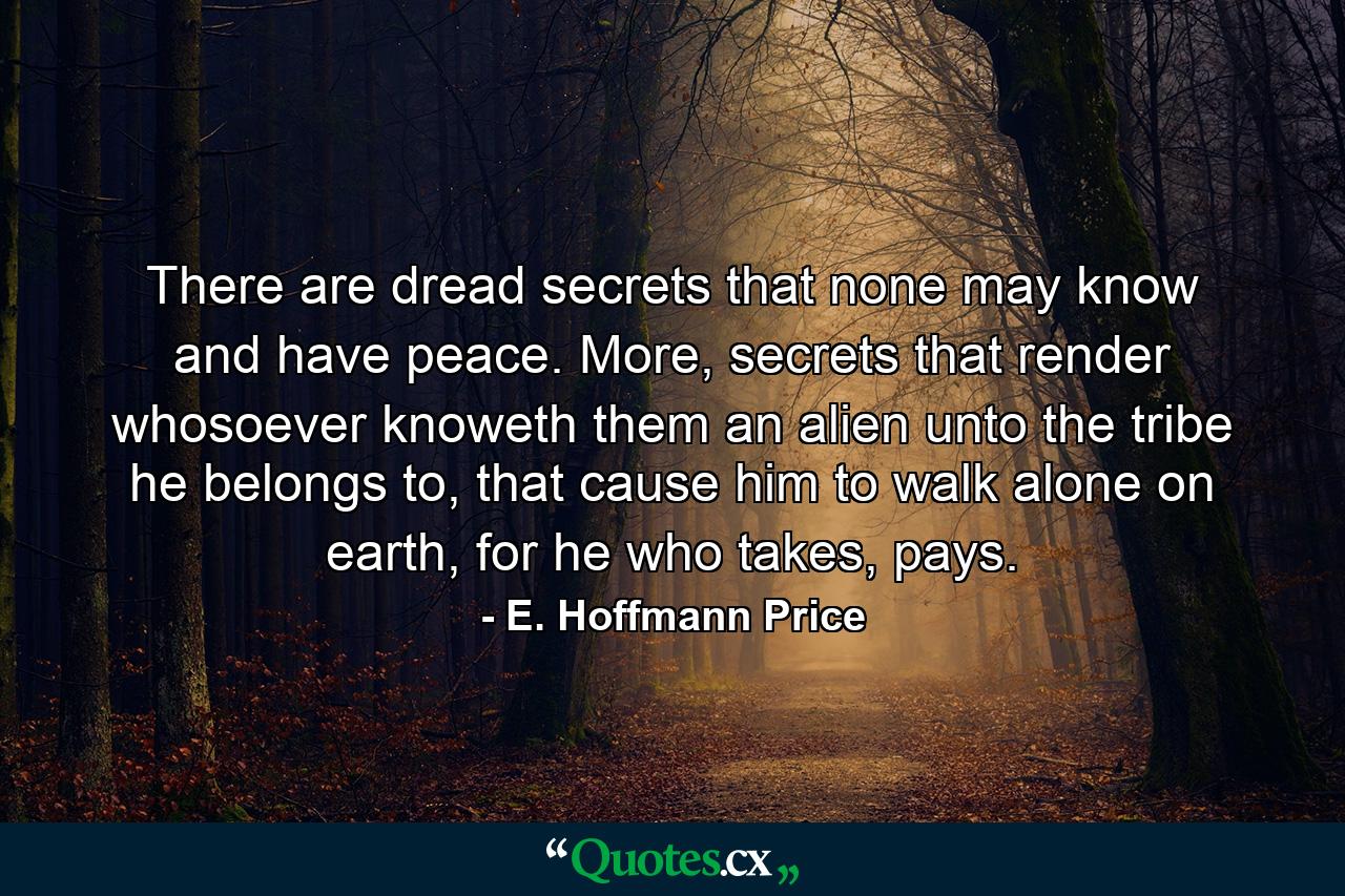 There are dread secrets that none may know and have peace. More, secrets that render whosoever knoweth them an alien unto the tribe he belongs to, that cause him to walk alone on earth, for he who takes, pays. - Quote by E. Hoffmann Price