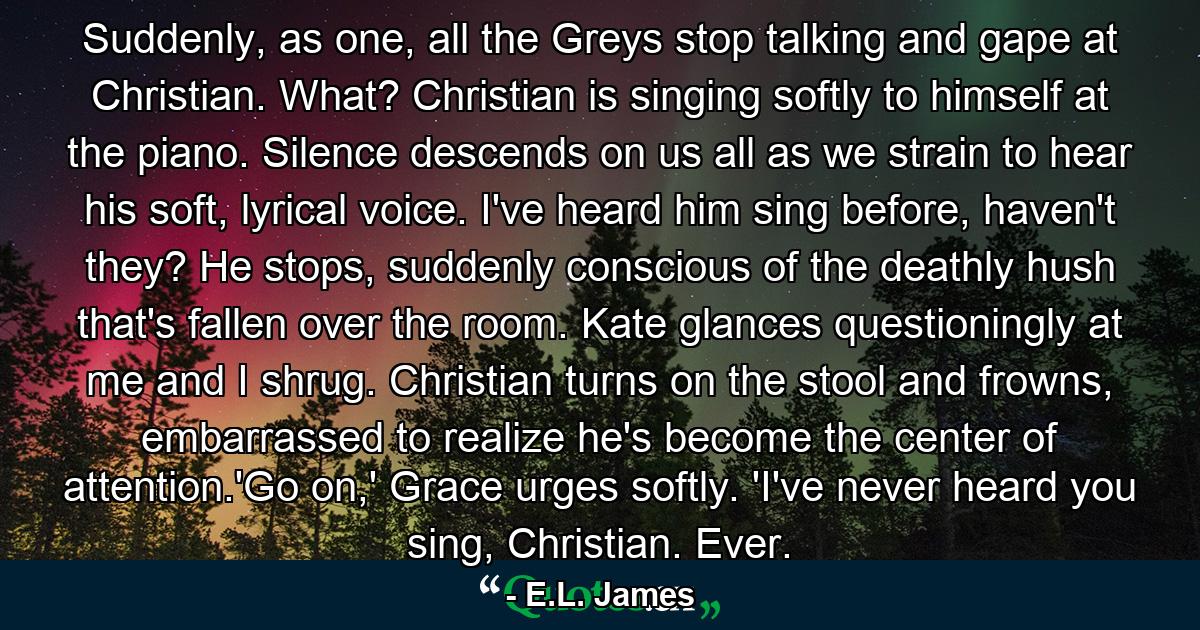 Suddenly, as one, all the Greys stop talking and gape at Christian. What? Christian is singing softly to himself at the piano. Silence descends on us all as we strain to hear his soft, lyrical voice. I've heard him sing before, haven't they? He stops, suddenly conscious of the deathly hush that's fallen over the room. Kate glances questioningly at me and I shrug. Christian turns on the stool and frowns, embarrassed to realize he's become the center of attention.'Go on,' Grace urges softly. 'I've never heard you sing, Christian. Ever. - Quote by E.L. James