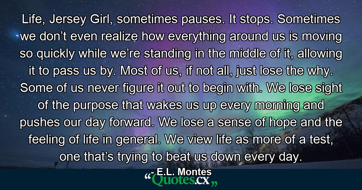 Life, Jersey Girl, sometimes pauses. It stops. Sometimes we don’t even realize how everything around us is moving so quickly while we’re standing in the middle of it, allowing it to pass us by. Most of us, if not all, just lose the why. Some of us never figure it out to begin with. We lose sight of the purpose that wakes us up every morning and pushes our day forward. We lose a sense of hope and the feeling of life in general. We view life as more of a test, one that’s trying to beat us down every day. - Quote by E.L. Montes