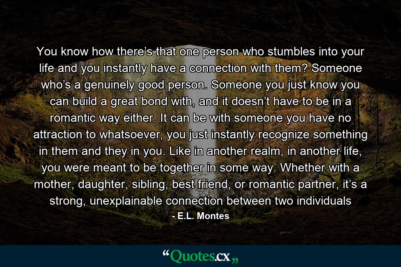 You know how there’s that one person who stumbles into your life and you instantly have a connection with them? Someone who’s a genuinely good person. Someone you just know you can build a great bond with, and it doesn’t have to be in a romantic way either. It can be with someone you have no attraction to whatsoever, you just instantly recognize something in them and they in you. Like in another realm, in another life, you were meant to be together in some way. Whether with a mother, daughter, sibling, best friend, or romantic partner, it’s a strong, unexplainable connection between two individuals - Quote by E.L. Montes